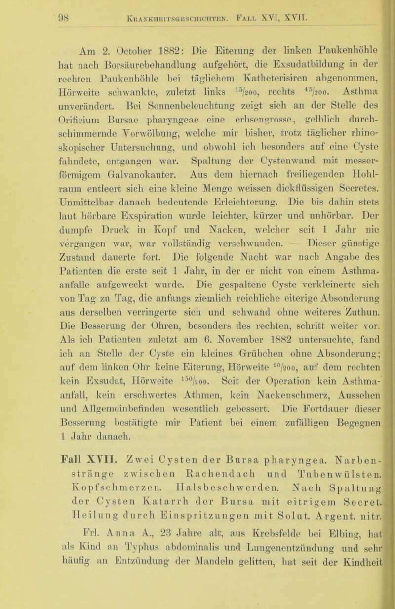 Am 2. October 1882: Die Eiterung der linken Paukenhöhle hat nach Borsäurebehandlung aufgehört, die Exsudatbildung in der rechten Paukenhöhle bei täglichem Katheterisiren abgenommen, Hörweite schwankte, zuletzt links 15/aoo, rechts 45/2oo. Asthma ! unverändert. Bei Sonnenbeleuchtung zeigt sich an der Stelle des Orificium Bursac pharyngeae eine erbsengrosse, gelblich durcli- sebimmernde Vorwölbung, welche mir bisher, trotz täglicher rhino- skopischer Untersuchung, und obwohl ich besonders auf eine Cyste fahndete, entgangen war. Spaltung der Cystenwand mit messer- förmigem Galvanokauter. Aus dem hiernach freiliegenden Hohl- raum entleert sich eine kleine Menge weissen dickflüssigen Secrctes. Unmittelbar danach bedeutende Erleichterung. Die bis dabin stets laut hörbare Exspiration wurde leichter, kürzer und unhörbar. Der dumpfe Druck in Kopf und Nacken, welcher seit 1 Jahr nie vergangen war, war vollständig verschwunden. — Dieser günstige Zustand dauerte fort. Die folgende Nacht war nach Angabe des Patienten die erste seit 1 Jahr, in der er nicht von einem Asthma- anfalle aufgeweckt wurde. Die gespaltene Cyste verkleinerte sich von Tag zu Tag, die anfangs ziemlich reichliche eiterige Absonderung aus derselben verringerte sich und schwand ohne weiteres Zuthun. Die Besserung der Ohren, besonders des rechten, schritt weiter vor. Als ich Patienten zuletzt am 6. November 1882 untersuchte, fand ich an Stelle der Cyste ein kleines Grübchen ohne Absonderung; J auf dem linken Ohr keine Eiterung, Hörweite 20/aoo, auf dem rechten kein Exsudat, Hörweite 150/2oo. Seit der Operation kein Astlima- anfall, kein erschwertes Athmen, kein Nacken sch merz, Aussehen und Allgemeinbefinden wesentlich gebessert. Die Fortdauer dieser j Besserung bestätigte mir Patient bei einem zufälligen Begegnen 1 Jahr danach. Fall XVII. Zwei Cysten der Bursa pharyngea. Narben-J stränge zwischen Rachendach und Tubenwülsten. Kopfschmerzen. Halsbeschwerden. Nach Spaltung der Cysten Katar r h der Bursa mit eitrigem S e c r e t. d Heilung durch Einspritzungen mit Solut. Argent. nitr. j Erl. Anna A., 23 Jahre alt, aus Krebsfelde bei Elbing, hat als Kind an Typhus abdominalis und Lungenentzündung und sehr ' häufig an Entzündung der Mandeln gelitten, hat seit der Kindheit