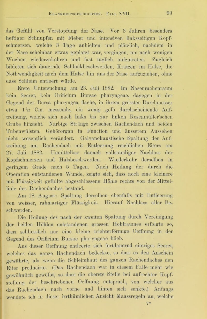 das Gefühl von Verstopfung der Nase. Vor 3 Jahren besonders heftiger Schnupfen mit Fieber und intensiven linksseitigen Kopf- schmerzen, welche 8 Tage anhielten und plötzlich, nachdem in der Nase scheinbar etwas geplatzt war, vergingen, um nach wenigen Wochen wiederzukehren und fast täglich aufzutreten. Zugleich bildeten sich dauernde Schluckbeschwerden, Kratzen im Halse, die Nothwendigkeit nach dem Tlalse hin aus der Nase aufzuziehen, ohne dass Schleim entleert würde. Erste Untersuchung am 23. Juli 1882. Im Nasenrachenraum kein Secret, kein Orificium Bursae pharyngeae, dagegen in der Gegend der Bursa pharyngea flache, in ihrem grössten Durchmesser etwa 1V2 Cm. messende, ein wenig gelb durchscheinende Auf- treibung, welche sich nach links bis zur linken Rosenmüller’schen Grube hinzieht. Narbige Stränge zwischen Rachendach und beiden Tubenwülsten. Gehörorgan in Function und äusserem Aussehen nicht wesentlich verändert. Galvanokaustische Spaltung der Auf- treibung am Rachendach mit Entleerung reichlichen Eiters am 27. Juli 1882. Unmittelbar danach vollständiger Nachlass der Kopfschmerzen und Halsbeschwerden. Wiederkehr derselben in geringem Grade nach 5 Tagen. Nach Heilung der durch die Operation entstandenen Wunde, zeigte sich, dass noch eine kleinere mit Flüssigkeit gefüllte abgeschlossene Höhle rechts von der Mittel- linie des Rachendaches bestand. Am 18. August: Spaltung derselben ebenfalls mit Entleerung von weisser, rahmartiger Flüssigkeit. Hierauf Nachlass aller Be- schwerden. Die Heilung des nach der zweiten Spaltung durch Vereinigung der beiden Höhlen entstandenen grossen Hohlraumes erfolgte so, dass schliesslich nur eine kleine trichterförmige Oeffnung in der Gegend des Orificium Bursae pharyngeae blieb. Aus dieser Oeffnung entleerte sich fortdauernd eiteriges Secret, welches das ganze Rachendach bedeckte, so dass es den Anschein gewährte, als wenn die Schleimhaut des ganzen Rachendaches den Eiter producirte. (Das Rachendach war in diesem Falle mehr wie gewöhnlich gewölbt, so dass die oberste Stelle bei aufrechter Kopf- stellung der beschriebenen Oeffnung entsprach, von welcher aus das Rachendach nach vorne und hinten sich senkte.) Anfangs wendete ich in dieser irrtliümliclien Ansicht Maassregeln an, welche