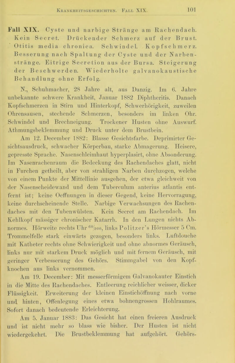 Fall XIX. Cyste und narbige Stränge am Rachen dach. Kein S e c r e t. I) r ii c k c n d e r S c h m c r z a u f d e r B r u s t. Otitis media chronica. Schwindel. Kopfschmerz. Besserung nach Spaltung der Cyste und der Narben- stränge. Eitrige Secretion aus der Bursa. Steigerung der Beschwerden. Wiederholte galvanokaustische Behandlung ohne Erfo 1 g. N., Schuhmacher, 28 Jahre alt, aus Danzig. Im 6. Jahre unbekannte schwere Krankheit, Januar 1882 Diphtheritis. Danach Kopfschmerzen in Stirn und Hinterkopf, Schwerhörigkeit, zuweilen Ohrensausen, stechende Schmerzen, besonders im linken Ohr. Schwindel und Brechneigung. Trockener Husten ohne Auswurf. Athmungsbeklemmung und Druck unter dem Brustbein. Am 12. December 1882: Blasse Gesichtsfarbe. Deprimirter Ge- sichtsausdruck, schwacher Körperbau, starke Abmagerung. Heisere, gepresste Sprache. Nasenschleimhant hyperplasirt, ohne Absonderung. Im Nasenrachenraum die Bedeckung des Rachendaches glatt, nicht in Eurchen getheilt, aber von strahligen Narben durchzogen, welche von einem Punkte der Mittellinie ausgehen, der etwa gleichweit von der Nasenscheidewand und dem Tuberculum anterius atlantis ent- fernt ist; keine Oeffnungen in dieser Gegend, keine Ilervorragung, keine durchscheinende Stelle. Narbige Verwachsungen des Rachen- daches mit den Tubenwülsten. Kein Secret am Rachendach. Im Kehlkopf massiger chronischer Katarrh. In den Lungen nichts Ab- normes. Hörweite rechts Uhr 60/2oo, links Pol itzer’s Hörmesser 5 Cm. Trommelfelle stark einwärts gezogen, besonders links. Luftdouche mit Katheter rechts ohne Schwierigkeit und ohne abnormes Geräusch, links nur mit starkem Druck möglich und mit fernem Geräusch, mit geringer Verbesserung des Gehörs. Stimmgabel von den Kopf- knochen aus links vernommen. Am 10. December: Mit messerförmigem Galvanokauter Einstich in die Mitte des Rachendaches. Entleerung reichlicher weisser, dicker Flüssigkeit. Erweiterung der kleinen Einstichöffnung nach vorne und hinten, Offenlegung eines etwa bohnengrossen Hohlraumes. Sofort danach bedeutende Erleichterung. Am 5. Januar 1883: Das Gesicht hat einen freieren Ausdruck und ist nicht mehr so blass wie bisher. Der Husten ist nicht wiedergekehrt. Die Brustbeklemmung hat aufgehört. Gehörs-