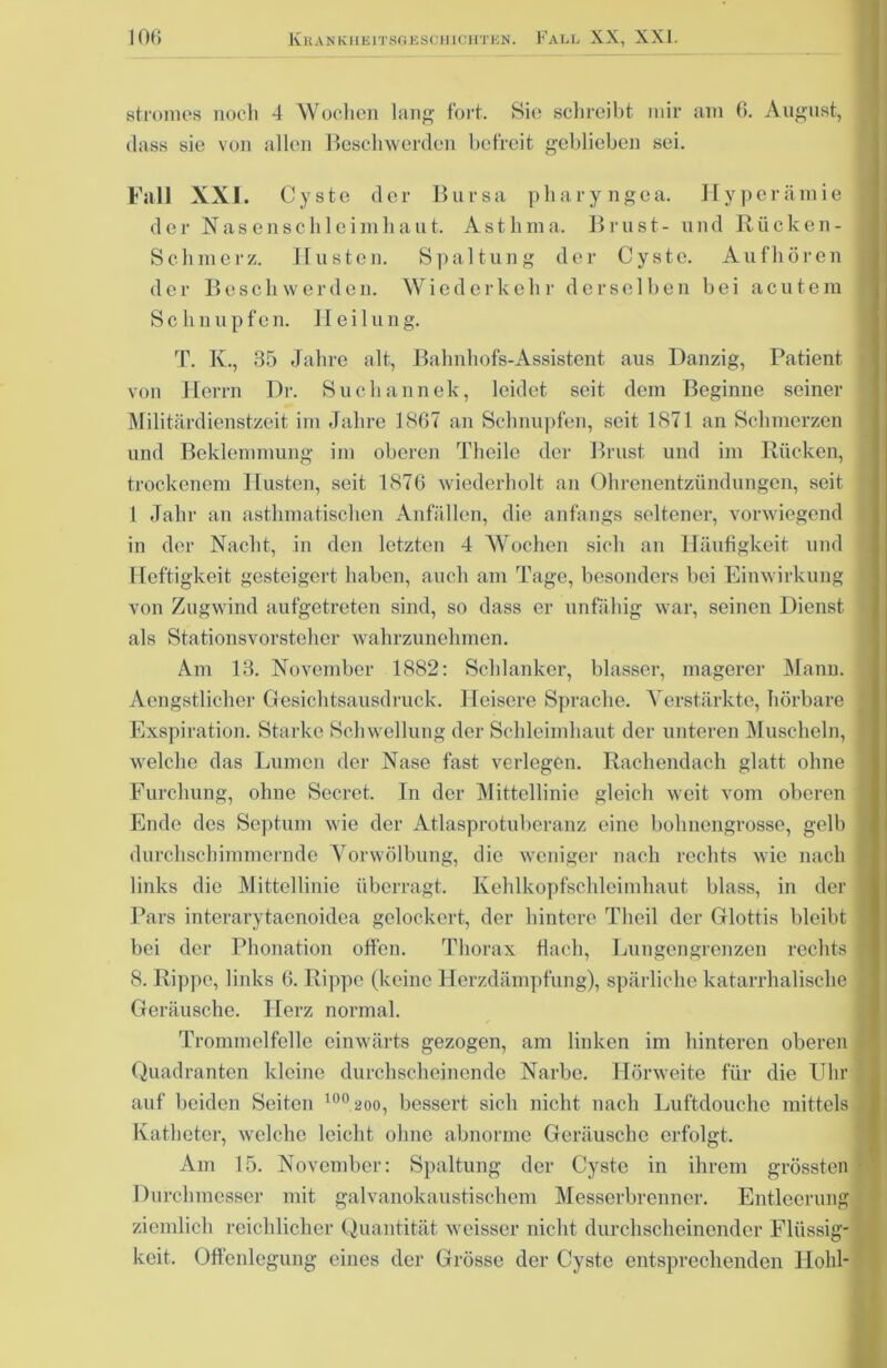 stromes noch 4 Wochen lang fort. Sie schreibt mir am 6. August, dass sie von allen Beschwerden befreit geblieben sei. Fall XXI. Cyste der Bursa pharyngea. Hyperämie der Nasenschleimhaut. Asthma. Brust- und Rücken- Sc.hmerz. Husten. Spaltung der Cyste. Aufhören der Beschwerden. Wiederkehr derselben bei acutem Schnupfen. Heilung. T. K., 35 Jahre alt, Bahnhofs-Assistent aus Danzig, Patient von Herrn Dr. Suchannek, leidet seit dem Beginne seiner Militärdienstzeit im Jahre 1867 an Schnupfen, seit 1871 an Schmerzen und Beklemmung im oberen Theile der Brust und im Rücken, trockenem Husten, seit 1876 wiederholt an Ohrenentzündungen, seit 1 Jahr an asthmatischen Anfällen, die anfangs seltener, vorwiegend in der Nacht, in den letzten 4 Wochen sich an Häufigkeit und Heftigkeit gesteigert haben, auch am Tage, besonders bei Einwirkung von Zugwind aufgetreten sind, so dass er unfähig war, seinen Dienst als Stationsvorsteher wahrzunehmen. Am 13. November 1882: Schlanker, blasser, magerer Mann. Aengstliclier Gesichtsausdruck. Heisere Sprache. Verstärkte, hörbare Exspiration. Starke Schwellung der Schleimhaut der unteren Muscheln, welche das Lumen der Nase fast verlegen. Rachendach glatt ohne Furchung, ohne Secret. In der Mittellinie gleich weit vom oberen Ende des Septum wie der Atlasprotuberanz eine bohnengrosse, gelb durchschimmernde Vorwölbung, die weniger nach rechts wie nach links die Mittellinie überragt. Kehlkopfschleimhaut blass, in der Pars interarytaenoidea gelockert, der hintere Theil der Glottis bleibt bei der Phonation offen. Thorax flach, Lungengrenzen rechts 8. Rippe, links 6. Rippe (keine Herzdämpfung), spärliche katarrhalische Geräusche. Herz normal. Trommelfelle einwärts gezogen, am linken im hinteren oberen Quadranten kleine durchscheinende Narbe. Hörweite für die Uhr auf beiden Seiten 100 200, bessert sich nicht nach Luftdouche mittels Katheter, welche leicht ohne abnorme Geräusche erfolgt. Am 15. November: Spaltung der Cyste in ihrem grössten Durchmesser mit galvanokaustischem Messerbrenner. Entleerung ziemlich reichlicher Quantität weisser nicht durchscheinender Flüssig- keit. Offenlegung eines der Grösse der Cyste entsprechenden Hohl-