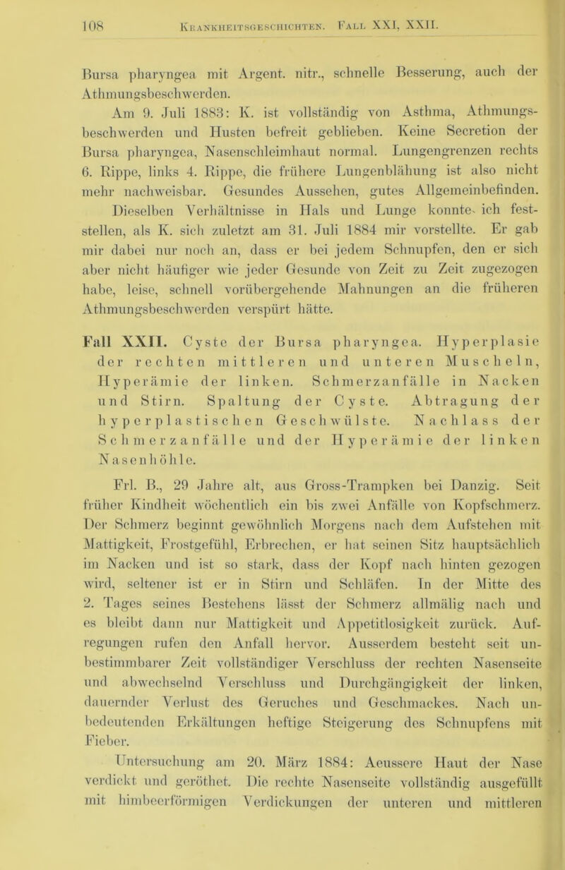 Bursa pharyngea mit Argent. nitr., schnelle Besserung, auch der Athmungsbeschwerden. Am 9. Juli 1883: lv. ist vollständig von Asthma, Athmungs- beschwerden und Husten befreit geblieben. Keine Secretion der Bursa pharyngea, Nasenschleimhaut normal. Lungengrenzen rechts 6. Rippe, links 4. Rippe, die frühere Lungenblähung ist also nicht mehr nachweisbar. Gesundes Aussehen, gutes Allgemeinbefinden. Dieselben Verhältnisse in Hals und Lunge konnte^ ich fest- stellen, als K. sich zuletzt am 31. Juli 1884 mir vorstellte. Er gab mir dabei nur noch an, dass er bei jedem Schnupfen, den er sich aber nicht häufiger wie jeder Gesunde von Zeit zu Zeit zugezogen habe, leise, schnell vorübergehende Mahnungen an die früheren Athmungsbeschwerden verspürt hätte. Fall XXII. Cyste der Bursa pharyngea. Hyperplasie der rechten mittleren und unteren Muschein, Hyperämie der linken. Schmerzanfälle in Nacken und Stirn. Spaltung der Cyste. Abtragung der hyperplastischen Geschwülste. Nachlass der Schmerzanfälle und der Hyperämie der linken Nasen h öhle. Frl. B., 29 Jahre alt, aus Gross-Trampken bei Danzig. Seit früher Kindheit wöchentlich ein bis zwei Anfälle von Kopfschmerz. Der Schmerz beginnt gewöhnlich Morgens nach dem Aufstehen mit Mattigkeit, Frostgefühl, Erbrechen, er hat seinen Sitz hauptsächlich im Nacken und ist so stark, dass der Kopf nach hinten gezogen wird, seltener ist er in Stirn und Schläfen. In der Mitte des 2. Tages seines Bestehens lässt, der Schmerz allmälig nach und es bleibt dann nur Mattigkeit und Appetitlosigkeit zurück. Auf- regungen rufen den Anfall hervor. Ausserdem besteht seit un- bestimmbarer Zeit vollständiger Verschluss der rechten Nasenseite und abwechselnd Verschluss und Durchgängigkeit der linken, dauernder Verlust des Geruches und Geschmackes. Nach un- bedeutenden Erkältungen heftige Steigerung des Schnupfens mit Fieber. Untersuchung am 20. März 1884: Aeussere Haut der Nase verdickt und geröthet. Die rechte Nasenseite vollständig ausgefüllt mit himbeerförmigen Verdickungen der unteren und mittleren