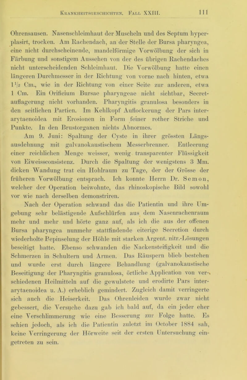 Ohrensausen. Nasenschleimhaut der Muscheln und des Septum hyper- plasirt, trocken. Am Rachendach, an der Stelle der Bursa pharyngea, eine nicht durchscheinende, mandelförmige Vorwölbung der sicli in Färbung und sonstigem Aussehen von der des übrigen Rachendaches nicht unterscheidenden Schleimhaut. Die Vorwölbung hatte einen längeren Durchmesser in der Richtung von vorne nach hinten, etwa IV2 Cm., wie in der Richtung von einer Seite zur anderen, etwa 1 Cm. Ein Orificium Bursae pharyngoae nicht sichtbar, Secret- auflagerung nicht vorhanden. Pharyngitis granulosa besonders in den seitlichen Partien. Tm Kehlkopf Auflockerung der Pars inter- arytaenoidea mit Erosionen in Form feiner rother Striche und Punkte. In den Brustorganen nichts Abnormes. Am 9. Juni: Spaltung der Cyste in ihrer grössten Längs- ausdehnung mit galvanokaustischem Messerbrenner. Entleerung einer reichlichen Menge weisser, wenig transparenter Flüssigkeit von Eiweissconsistenz. Durch die Spaltung der wenigstens 3 Mm. dicken Wandung trat ein Hohlraum zu Tage, der der Grösse der früheren Vorwölbung entsprach. Ich konnte Herrn Dr. Sem011, welcher der Operation beiwohnte, das rhinoskopische Bild sowohl vor wie nach derselben demonstriren. Nach der Operation schwand das die Patientin und ihre Um- gebung sehr belästigende Aufschlürfen aus dem Nasenrachenraum mehr und mehr und hörte ganz auf, als ich die aus der offenen Bui •sa pharyngea nunmehr stattfindende eiterige Secretion durch wiederholte Bepinselung der Höhle mit starken Argent. nitr.-Lösungen beseitigt hatte. Ebenso schwanden die Nackensteifigkeit und die Schmerzen in Schultern und Armen. Das Räuspern blieb bestehen und wurde erst durch längere Behandlung (galvanokaustische Beseitigung der Pharyngitis granulosa, örtliche Application von ver-% schiedenen Heilmitteln auf die gewulstete und erodirte Pars inter- arytaenoidea u. A.) erheblich gemindert. Zugleich damit verringerte sich auch die Heiserkeit. Das Ohrenleiden wurde zwar nicht gebessert, die Versuche dazu gab ich bald auf, da ein jeder eher eine Verschlimmerung wie eine Besserung zur Folge hatte. Es schien jedoch, als ich die Patientin zuletzt im Ortober 1884 sah, keine Verringerung der Hörweite seit der ersten Untersuchung ein- getreten zu sein.