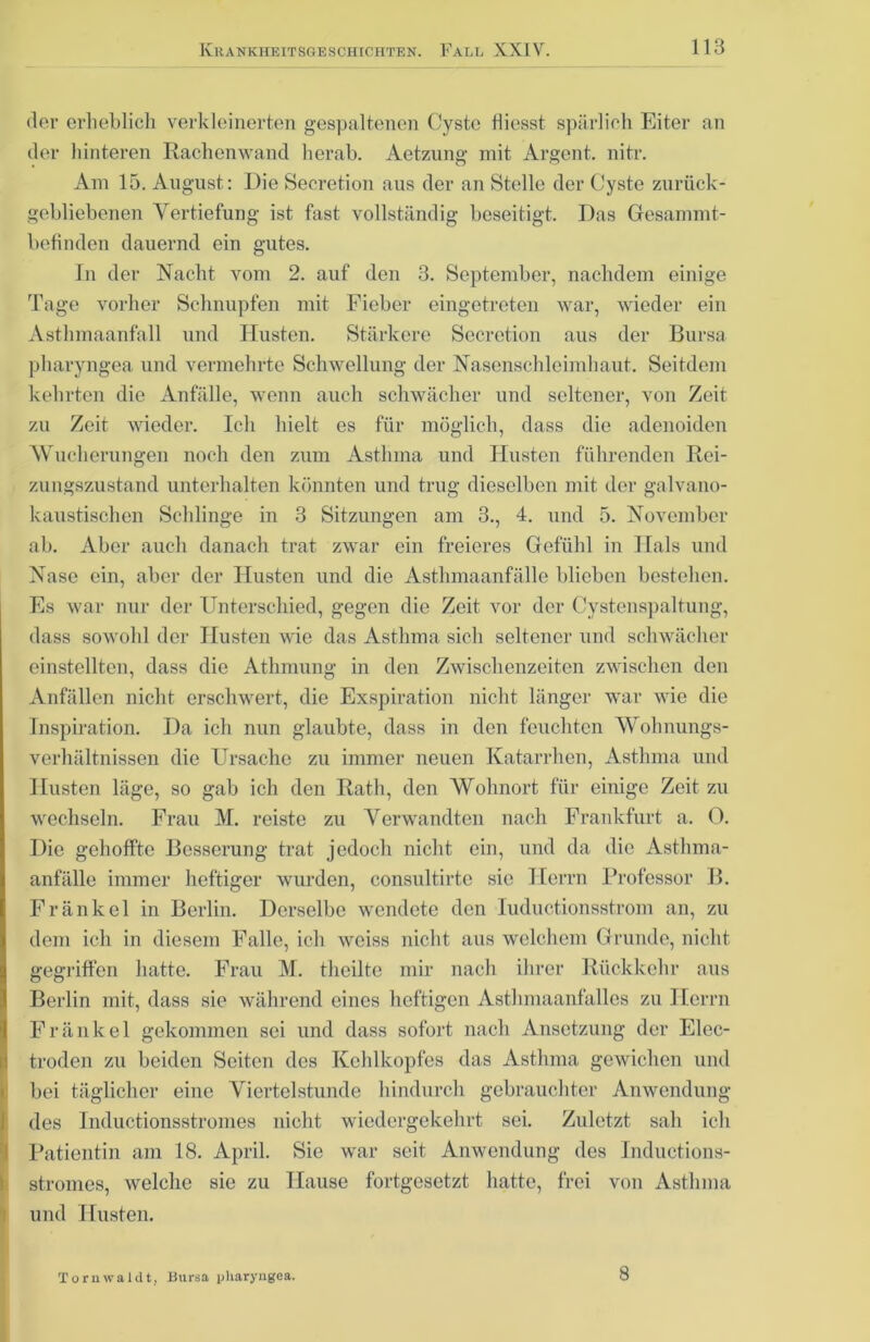 dor erheblich verkleinerten gespaltenen Cyste Hiesst spärlich Eiter an der hinteren Rachenwand herab. Aetzung mit Argent. nitr. Am 15. August: Die Secretion aus der an Stelle der Cyste zurück- gebliebenen Vertiefung ist fast vollständig beseitigt. Das Gesammt- befinden dauernd ein gutes. In der Nacht vom 2. auf den 3. September, nachdem einige Tage vorher Schnupfen mit Fieber eingetreten war, wieder ein Asthmaanfall und Husten. Stärkere Secretion aus der Bursa pharyngea und vermehrte Schwellung der Nasenschleimhaut. Seitdem kehrten die Anfälle, wenn auch schwächer und seltener, von Zeit zu Zeit wieder. Ich hielt es für möglich, dass die adenoiden Wucherungen noch den zum Asthma und Husten führenden Rei- zungszustand unterhalten könnten und trug dieselben mit der galvano- kaustischen Schlinge in 3 Sitzungen am 3., 4. und 5. November ab. Aber auch danach trat zwar ein freieres Gefühl in Hals und Nase ein, aber der Husten und die Asthmaanfälle blieben bestehen. Es war nur der Unterschied, gegen die Zeit vor der Cystenspaltung, dass sowohl der Husten wie das Asthma sich seltener und schwächer einstellten, dass die Athmung in den Zwischenzeiten zwischen den Anfällen nicht erschwert, die Exspiration nicht länger war wie die Inspiration. Da ich nun glaubte, dass in den feuchten Wohnungs- verhältnissen die Ursache zu immer neuen Katarrhen, Asthma und Husten läge, so gab ich den Rath, den Wohnort für einige Zeit zu wechseln. Frau M. reiste zu Verwandten nach Frankfurt a. 0. Die gehoffte Besserung trat jedoch nicht ein, und da die Asthma- anfälle immer heftiger wurden, consultirte sic Herrn Professor B. Fränkel in Berlin. Derselbe wendete den luductionsstrom an, zu dem ich in diesem Falle, ich weiss nicht aus welchem Grunde, nicht gegriffen hatte. Frau M. theilte mir nach ihrer Rückkehr aus Berlin mit, dass sie während eines heftigen Asthmaanfalles zu Herrn Fränkel gekommen sei und dass sofort nach Ansetzung der Elec- troden zu beiden Seiten des Kehlkopfes das Asthma gewichen und bei täglicher eine Viertelstunde hindurch gebrauchter Anwendung des Inductionsstromes nicht wiedergekehrt sei. Zuletzt sah ich Patientin am 18. April. Sie war seit Anwendung des Inductions- stromes, welche sie zu Hause fortgesetzt hatte, frei von Asthma und Husten. Tornwaldt, Bursa pliaryngea. 8