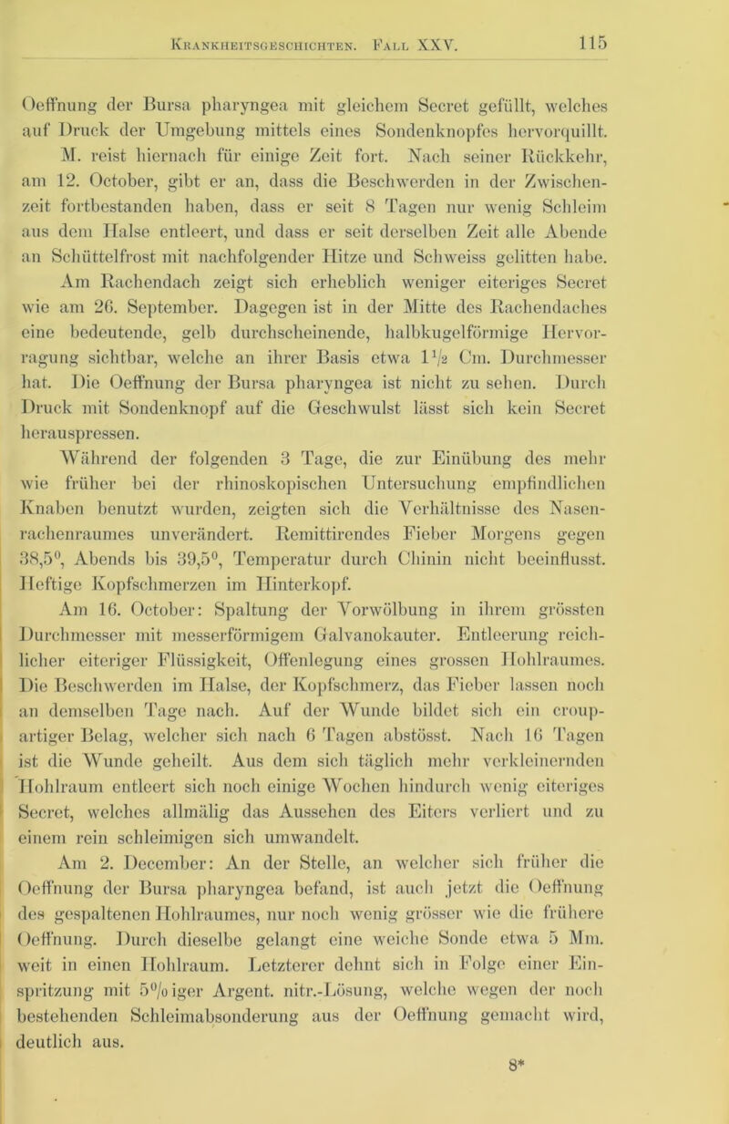 Oeffnung der Bursa pharyngea mit gleichem Secret gefüllt, welches auf Druck der Umgebung mittels eines Sondenknopfes hervorquillt. M. reist hiernach für einige Zeit fort. Nach seiner Rückkehr, am 12. October, gibt er an, dass die Beschwerden in der Zwischen- zeit fortbestanden haben, dass er seit 8 Tagen nur wenig Schleim aus dem Halse entleert, und dass er seit derselben Zeit alle Abende an Schüttelfrost mit nachfolgender Hitze und Schweiss gelitten habe. Am Rachendach zeigt sich erheblich weniger eiteriges Secret wie am 2G. September. Dagegen ist in der Mitte des Rachendaches eine bedeutende, gelb durchscheinende, halbkugelförmige Hervor- ragung sichtbar, welche an ihrer Basis etwa U/2 Cm. Durchmesser hat. Die Oeffnung der Bursa pharyngea ist nicht zu sehen. Durch Druck mit Sondenknopf auf die Geschwulst lässt sich kein Secret herauspressen. Während der folgenden 3 Tage, die zur Einübung des mehr wie früher bei der rhinoskopischen Untersuchung empfindlichen Knaben benutzt wurden, zeigten sich die Verhältnisse des Nasen- rachenraumes unverändert. Remittirendes Fieber Morgens gegen 38,5°, Abends bis 39,5°, Temperatur durch Chinin nicht beeinflusst. Heftige Kopfschmerzen im Hinterkopf. Am 16. October: Spaltung der Vorwölbung in ihrem grössten Durchmesser mit messerförmigem Galvanokauter. Entleerung reich- licher eiteriger Flüssigkeit, Offenlegung eines grossen Jlohlraumes. Die Beschwerden im Halse, der Kopfschmerz, das Fieber lassen noch an demselben Tage nach. Auf der Wunde bildet sich ein croup- artiger Belag, welcher sich nach 6 Tagen abstösst. Nach 16 Tagen ist die Wunde geheilt. Aus dem sich täglich mehr verkleinernden Hohlraum entleert sich noch einige Wochen hindurch wenig eiteriges Secret, welches allmälig das Aussehen des Eiters verliert und zu einem rein schleimigen sich umwandelt. Am 2. December: An der Stelle, an welcher sich früher die Oeffnung der Bursa pharyngea befand, ist auch jetzt die Oeffnung des gespaltenen Hohlraumes, nur noch wenig grösser wie die frühere Oeffnung. Durch dieselbe gelangt eine weiche Sonde etwa 5 Mm. weit in einen Hohlraum. Letzterer dehnt sich in Folge einer Ein- spritzung mit 5°/o iger Argent. nitr.-Lösung, welche wegen der noch bestehenden Schleimabsonderung aus der Oeffnung gemacht wird, deutlich aus. 8*