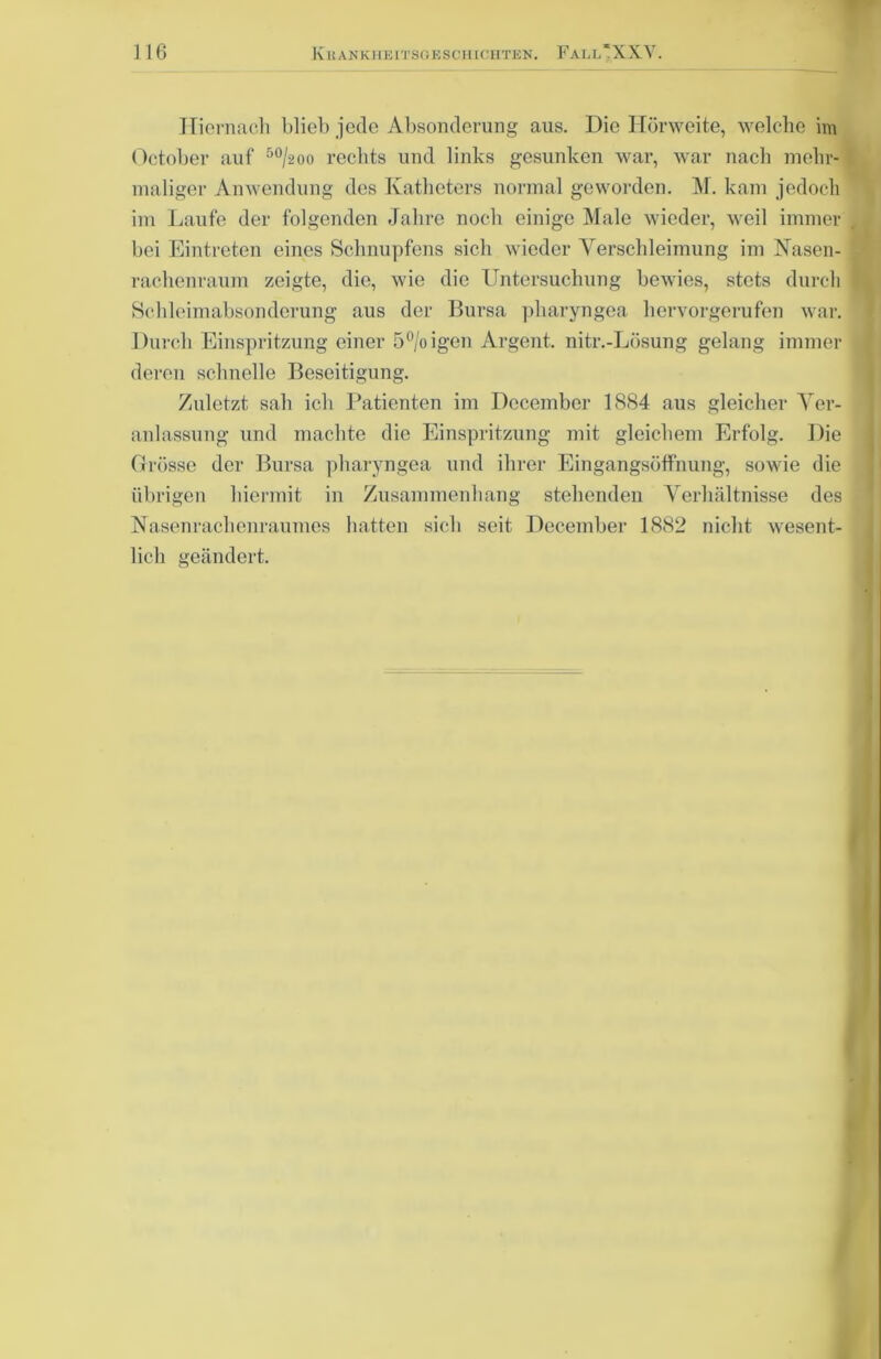 Hiernach blieb jede Absonderung aus. Die Hörweite, welche im October auf 50/-2oo rechts und links gesunken war, war nach mehr- maliger Anwendung des Katheters normal geworden. M. kam jedoch im Laufe der folgenden Jahre noch einige Male wieder, weil immer bei Eintreten eines Schnupfens sich wieder Verschleimung im Nasen- rachenraum zeigte, die, wie die Untersuchung bewies, stets durch Schleimabsondcrung aus der Bursa pharyngea hervorgerufen war. Durch Einspritzung einer 5%igen Argent. nitr.-Lösung gelang immer deren schnelle Beseitigung. Zuletzt sah ich Patienten im Decembcr 1884 aus gleicher Ver- anlassung und machte die Einspritzung mit gleichem Erfolg. Die Grösse der Bursa pharyngea und ihrer Eingangsöffnung, sowie die übrigen hiermit in Zusammenhang stehenden Verhältnisse des Nasenrachenraumes hatten sich seit December 1882 nicht wesent- lich geändert.