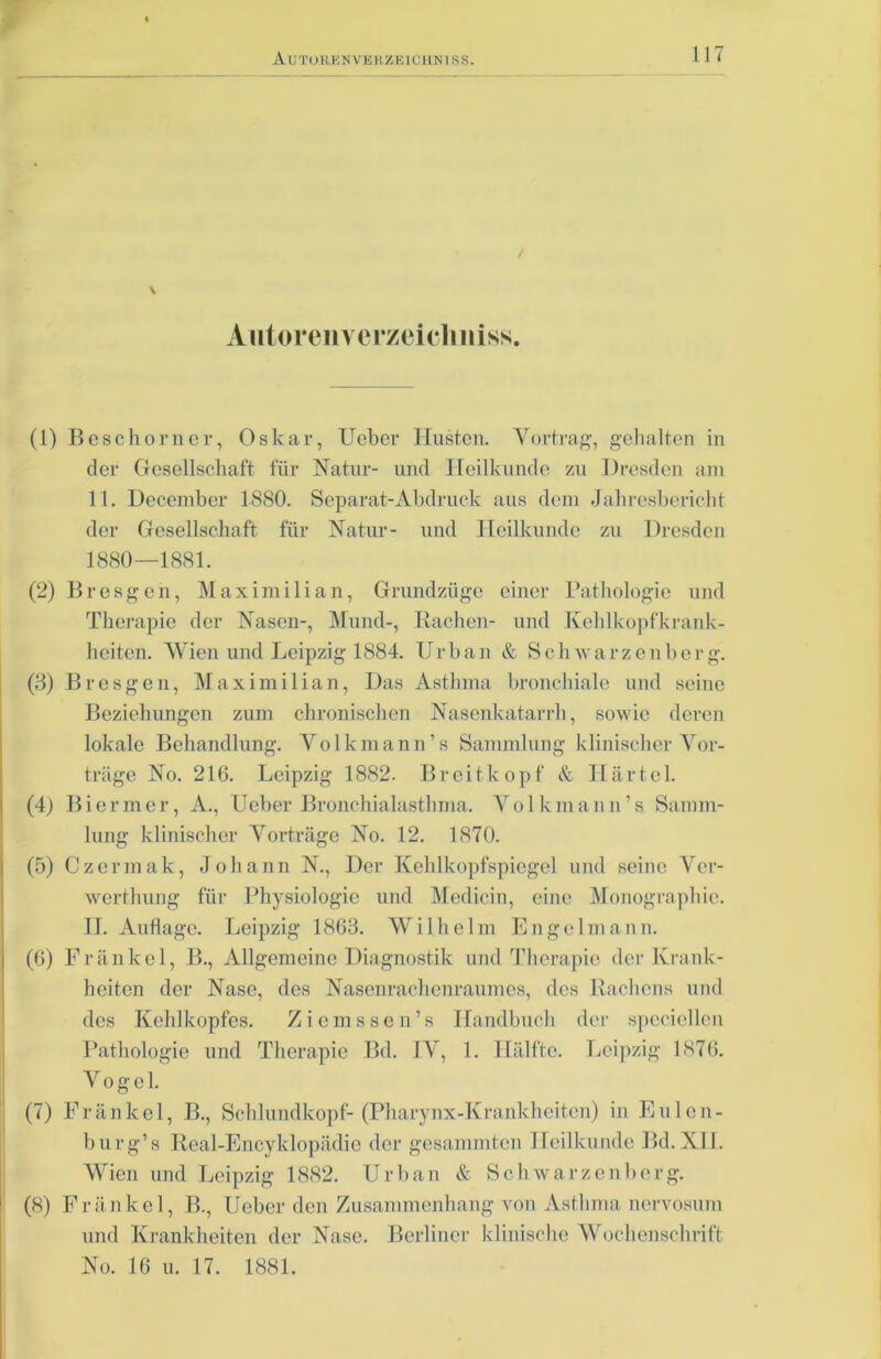 \ Autoren v e rzei cl m iss. (1) Beschorner, Oskar, Ueber Husten. Vortrag, gehalten in der Gesellschaft für Natur- und Heilkunde zu Dresden am 11. Dcccmbcr 1880. Separat-Abdruck aus dem Jahresbericht der Gesellschaft für Natur- und Heilkunde zu Dresden 1880—1881. (2) Bresgen, Maximilian, Grundzüge einer Pathologie und Therapie der Nasen-, Mund-, Rachen- und Kehlkopfkrank- heiten. Wien und Leipzig 1884. U r b an & Schwarzenbcrg. (3) Bresgen, Maximilian, Das Asthma bronchiale und seine Beziehungen zum chronischen Nasenkatarrh, sowie deren lokale Behandlung. Volkmann’s Sammlung klinischer Vor- träge No. 216. Leipzig 1882. Breitkopf & Härtel. (4) Biermcr, A., Ueber Bronchialasthma. Volkmann’s Samm- lung klinischer Vorträge No. 12. 1870. (5) Czermak, Johann N., Der Kehlkopfspiegel und seine Ver- werthung für Physiologie und Medicin, eine Monographie. II. Auflage. Leipzig 1863. Wilhelm Engel mann. (6) Fränkel, B., Allgemeine Diagnostik und Therapie der Krank- heiten der Nase, des Nasenrachenraumes, des Rachens und des Kehlkopfes. Ziemssen’s Handbuch der specicllen Pathologie und Therapie Bd. IV, 1. Hälfte. Leipzig 1876. Vogel. (7) Fränkel, B., Schlundkopf-(Pharynx-Krankheiten) in Eulen- burg’s Real-Encyklopädie der gesammten Heilkunde Bd.XII. Wien und Leipzig 1882. Urban & Schwarzenberg. (8) Fränkel, B., Ueber den Zusammenhang von Asthma nervosum und Krankheiten der Nase. Berliner klinische Wochenschrift No. 16 u. 17. 1881.