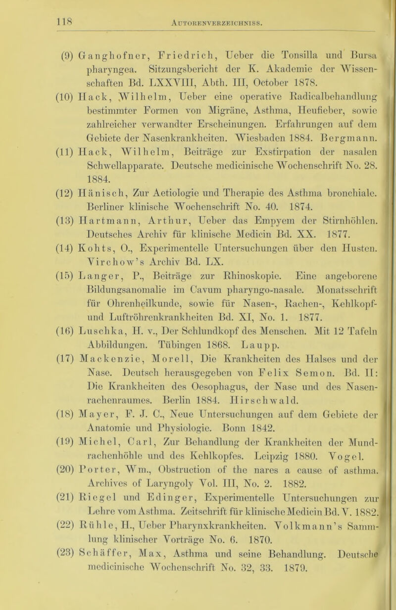 (9) Ganghofner, Friedrich, Ueher die Tonsilla und Bursa pharyngea. Sitzungsbericht der K. Akademie der Wissen- schaften Bd. LXXVIII, Abth. HE, October 1878. (10) Ilack, Wilhelm, Ueber eine operative Radicalbehandlung bestimmter Formen von Migräne, Asthma, Heufieber, sowie zahlreicher verwandter Erscheinungen. Erfahrungen auf dem Gebiete der Nasenkrankheiten. Wiesbaden 1884. Bergmann. (11) Hack, Wilhelm, Beiträge zur Exstirpation der nasalen Schwellapparate. Deutsche medicinische Wochenschrift No. 28. 1884. (12) Hänisch, Zur Aetiologie und Therapie des Asthma bronchiale. Berliner klinische Wochenschrift No. 40. 1874. (18) Hartmann, Arthur, Ueber das Empyem der Stirnhöhlen. Deutsches Archiv für klinische Medicin Bd. XX. 1877. (14) Kohts, 0., Experimentelle Untersuchungen über den Husten. Yirchow’s Archiv Bd. LX. (15) Langer, P., Beiträge zur Rliinoskopie. Eine angeborene Bildungsanomalie im Cavum pharyngo-nasale. Monatsschrift für Ohrenheilkunde, sowie für Nasen-, Rachen-, Kcldkopf- und Luftröhrenkrankheiten Bd. XI, No. 1. 1877. (16) Luschka, II. v., Der Schlundkopf des Menschen. Mit 12 Tafeln Abbildungen. Tübingen 1868. Lau pp. (17) Mackenzie, Morell, Die Krankheiten des Halses und der Nase. Deutsch herausgegeben von Felix Semon. Bd. II: Die Krankheiten des Oesophagus, der Nase und des Nasen- rachenraumes. Berlin 1884. Hirschwald. (18) Mayer, F. J. C., Neue Untersuchungen auf dem Gebiete der Anatomie und Physiologie. Bonn 1842. (19) Michel, Carl, Zur Behandlung der Krankheiten der Mund- rachcnhöhlc und des Kehlkopfes. Leipzig 1880. Vogel. (20) Porter, Wm., Obstruction of the nares a cause of astluna. Archives of Laryngoly Vol. III, No. 2. 1882. (21) Riegel und Edinger, Experimentelle Untersuchungen zur Lehre vom Asthma. Zeitschrift für klinische Medicin Bd. Y. 1882. (22) Rüh 1 e, H., Ueber Pharynxkrankheiten. Yolkmann’s Samm- lung klinischer Vorträge No. 6. 1870. (23) Schaffer, Max, Asthma und seine Behandlung. Deutsche medicinische Wochenschrift No. 32, 33. 1879.