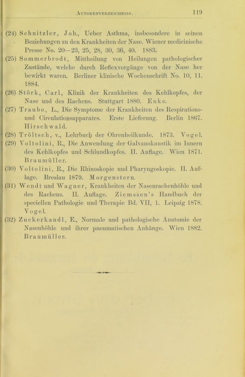 (24) Schnitzler, Joh., Ucber Asthma, insbesondere in seinen Beziehungen zn den Krankheiten der Nase. Wiener mcdicinische Presse No. 20—23, 25, 28, 30, 36, 40. 1883. (25) S omni erbrod t, Mittheilnng von Heilungen pathologischer Zustände, welche durch Reti ex Vorgänge von der Nase her bewirkt waren. Berliner klinische Wochenschrift No. 10, 11. 1884. (26) Störk, Carl, Klinik der Krankheiten des Kehlkopfes, der Nase und des Rachens. Stuttgart 1880. Enke. (27) Traube, L., Die Symptome der Krankheiten des Respirations- und Circulationsapparates. Erste Lieferung. Berlin 1867. Hirschwal d. (28) Tröltsch, v., Lehrbuch der Ohrenheilkunde. 1873. Vogel. (29) Voltolini, R., Die Anwendung der Galvanokaustik im Innern des Kehlkopfes und Schlundkopfes. IT. Auflage. Wien 1871. Brau müller. (30) Voltolini, R., Die Rhinoskopie und Pharyngoskopie. II. Auf- lage. Breslau 1879. Morgenstern. (31) AVendt und AVagncr, Krankheiten der Nasenrachenhöhle und des Rachens. II. Auflage. Ziemssen’s Handbuch der spcciellcn Pathologie und Therapie Bd. VH, 1. Leipzig 1878. Vogel. (32) Zuekcrkandl, E., Normale und pathologische Anatomie der Nasenhöhle und ihrer pneumatischen Anhänge. AVien 1882. Brau m ü 11 e r.