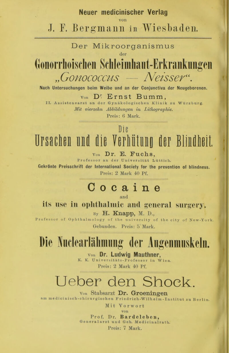 Neuer medicinischer Verlag von J. F. Bergmann in Wiesbaden. Der Mikroorganismus der Gonorrhoischen Sch I ei in ha 11 t-E rk ran k 11 ngen „Gonococcus — Neisser“. Nach Untersuchungen beim Weibe und an der Conjunctiva der Neugeborenen. von D- Ernst Bumm, II. Assistenzarzt an der Gynäkologischen Klinik zu Würzburg. Mit vierzehn Abbildungen in Lithographie. Preis: 6 Mark. < Die Ursachen und die Verhtitunfl der Blinfliieit. Von Dr. E. Fuchs, Professor an der Universität Lüttich. Gekrönte Preisschrift der International Society for the prevention of blindness. Preis: 2 Mark 40 Pf. C o c a i n e and its use in ophthalmic and general snrgery. By H. Knapp, M. D., Professor of Ophthalmology of the university of the city of New-York. Gebunden. Preis: 5 Mark. von Dr. Ludwig Mauthner, K. K. Universitäts-Professor in Wien. Preis: 2 Mark 40 Pf. Ueber den Shoek. von Stabsarzt Dr. Groeningen am medicinisch-chirurgischen Priedrich-Wilh elm- Institu t zu Berlin M i t Torwo r t VOll Prof. Dr. Bardeleben, Generalarzt und Geh. Medicinalrath. Preis: 7 Mark.