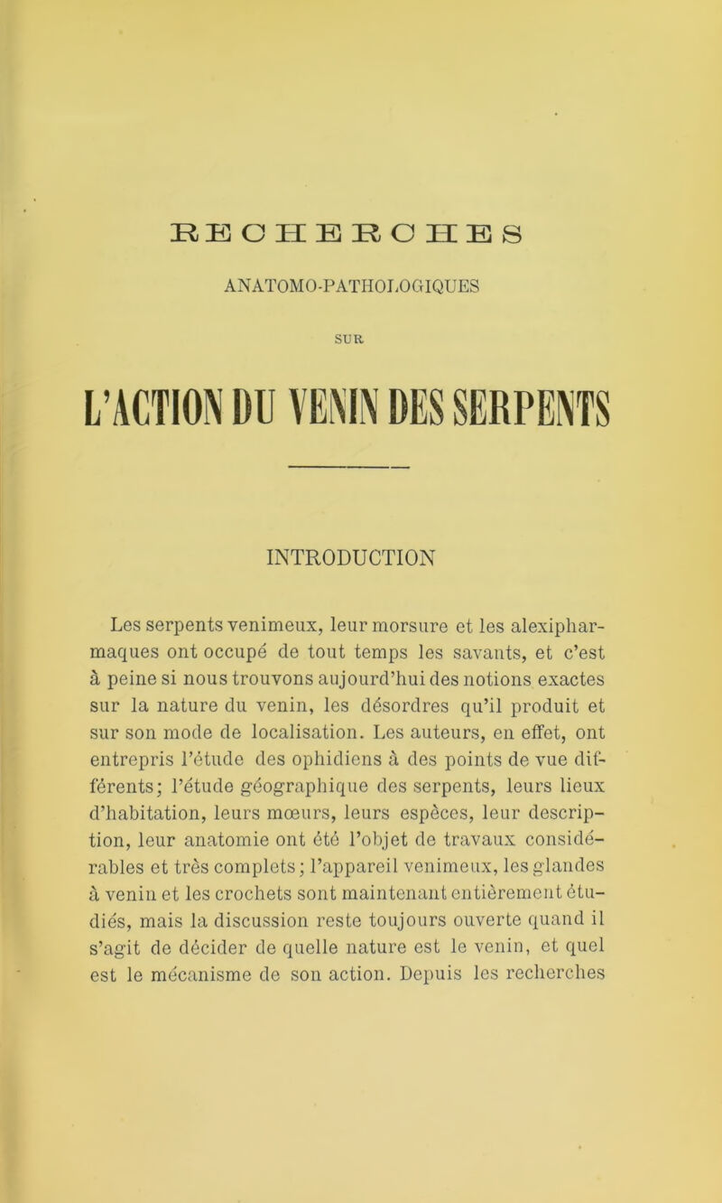 EEOHEROHBS ANATOMO-PATHOLOGIQUES SUR L’ACTION 1)0 VENIN DES SERPENTS INTRODUCTION Les serpents venimeux, leur morsure et les alexiphar- maques ont occupé de tout temps les savants, et c’est à peine si nous trouvons aujourd’hui des notions exactes sur la nature du venin, les désordres qu’il produit et sur son mode de localisation. Les auteurs, en effet, ont entrepris l’étude des ophidiens à des points de vue dif- férents; l’étude géographique des serpents, leurs lieux d’habitation, leurs mœurs, leurs especes, leur descrip- tion, leur anatomie ont été l’objet de travaux considé- rables et très complets; l’appareil venimeux, les glandes à venin et les crochets sont maintenant entièrement étu- diés, mais la discussion reste toujours ouverte quand il s’agit de décider de quelle nature est le venin, et quel est le mécanisme de son action. Depuis les recherches