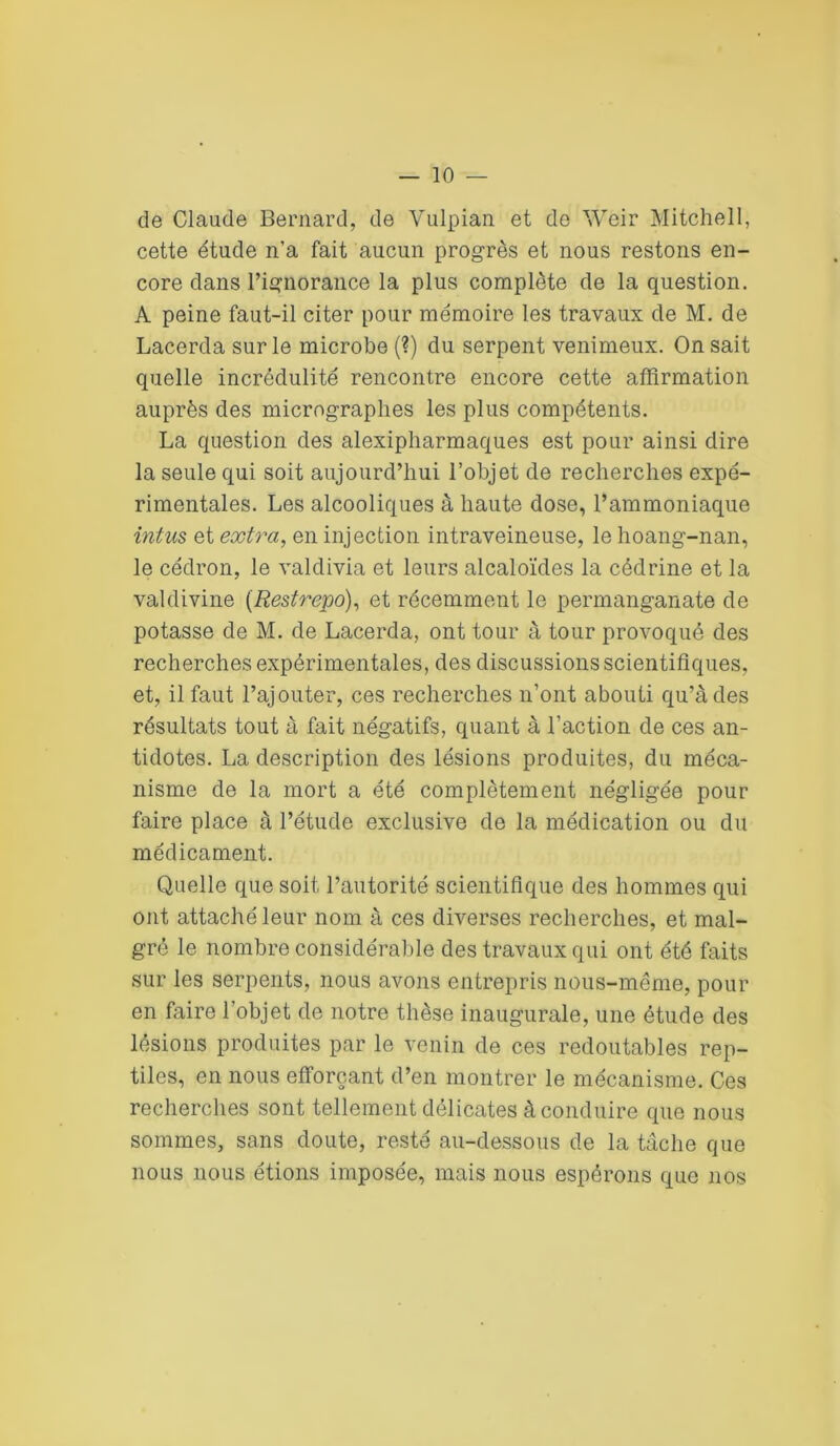 — io- de Claude Bernard, de Yulpian et do Weir Mitchell, cette étude n’a fait aucun progrès et nous restons en- core dans l’ignorance la plus complète de la question. A peine faut-il citer pour mémoire les travaux de M. de Lacerda sur le microbe (?) du serpent venimeux. On sait quelle incrédulité rencontre encore cette affirmation auprès des micrographes les plus compétents. La question des alexipharmaques est pour ainsi dire la seule qui soit aujourd’hui l’objet de recherches expé- rimentales. Les alcooliques à haute dose, l’ammoniaque intus et extra, en injection intraveineuse, le hoang-nan, le cédron, le valdivia et leurs alcaloïdes la cédrine et la valdivine (Restrepo), et récemment le permanganate de potasse de M. de Lacerda, ont tour à tour provoqué des recherches expérimentales, des discussions scientifiques, et, il faut l’ajouter, ces recherches n’ont abouti qu’à des résultats tout à fait négatifs, quant à l’action de ces an- tidotes. La description des lésions produites, du méca- nisme de la mort a été complètement négligée pour faire place à l’étude exclusive de la médication ou du médicament. Quelle que soit l’autorité scientifique des hommes qui ont attaché leur nom à ces diverses recherches, et mal- gré le nombre considérable des travaux qui ont été faits sur les serpents, nous avons entrepris nous-même, pour en faire l’objet de notre thèse inaugurale, une étude des lésions produites par le venin de ces redoutables rep- tiles, en nous efforçant d’en montrer le mécanisme. Ces recherches sont tellement délicates à conduire que nous sommes, sans doute, resté au-dessous de la tâche que nous nous étions imposée, mais nous espérons que nos