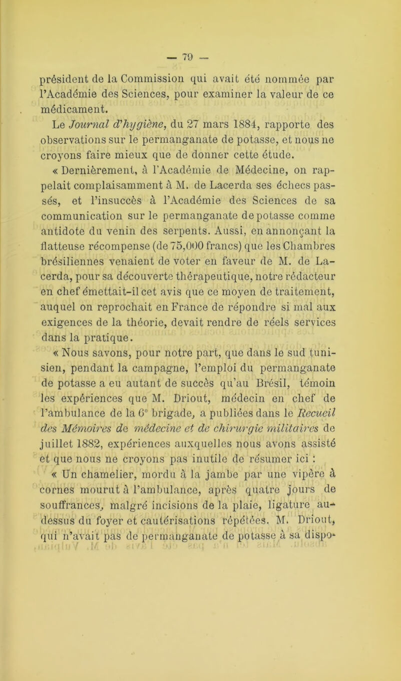 président de la Commission qui avait été nommée par l’Académie des Sciences, pour examiner la valeur de ce médicament. Le Journal d'hygiène, du 27 mars 1884, rapporte des observations sur le permanganate de potasse, et nous ne croyons faire mieux que de donner cette étude. « Dernièrement, à l’Académie de Médecine, on rap- pelait complaisamment à M. de Lacerda ses échecs pas- sés, et l’insuccès à l’Académie des Sciences de sa communication sur le permanganate dépotasse comme antidote du venin des serpents. Aussi, en annonçant la flatteuse récompense (de 75,000 francs) que les Chambres brésiliennes venaient de voter en faveur de M. de La- cerda, pour sa découverte thérapeutique, notre rédacteur en chef émettait-il cet avis que ce moyen de traitement, auquel on reprochait en France de répondre si mal aux exigences de la théorie, devait rendre de réels services dans la pratique. « Nous savons, pour notre part, que dans le sud tuni- sien, pendant la campagne, l’emploi du permanganate de potasse a eu autant de succès qu’au Brésil, témoin les expériences que M. Driout, médecin en chef de l’ambulance de la G0 brigade, a publiées dans le Recueil des Mémoires do, médecine et de chirurgie militaires de juillet 1882, expériences auxquelles nous avons assisté et que nous ne croyons pas inutile de résumer ici : « Un chamelier, mordu à la jambe par une vipère à cornes mourut à l’ambulance, après quatre jours de souffrances, malgré incisions de la plaie, ligature au- dessus du foyer et cautérisations répétées. M. Driout, qui n’avait pas de permanganate de potasse à sa dispo* .i .• n 1111 7 1/ ,I. . ! ', I ;u -i : ■ ' i. • • <1 : ■ ' ■ . 1