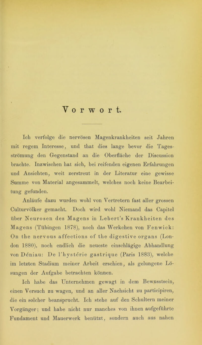 Vorwort. Ich verfolge die nervösen Magenkrankheiten seit Jahren mit regem Interesse, und that dies lange bevor die Tages- strömung den Gegenstand an die Oberfläche der Discussion brachte. Inzwischen hat sich, bei reifenden eigenen Erfahrungen und Ansichten, weit zerstreut in der Literatur eine gewisse Summe von Material angesammelt, welches noch keine Bearbei- tung gefunden. Anläufe dazu wurden wohl von Vertretern fast aller grossen Culturvülker gemacht. Doch wird wohl Niemand das Capitel über Neurosen des Magens in Lebert’s Krankheiten des Magens (Tübingen 1878), noch das Werkchen von Fenwick: On the nervous affections of the digestive organs (Lon- don 1880), noch endlich die neueste einschlägige Abhandlung von Ddniau: De l’hystdrie gastrique (Paris 1883), welche im letzten Stadium meiner Arbeit erschien, als gelungene Lö- sungen der Aufgabe betrachten können. Ich habe das Unternehmen gewagt in dem Bewusstsein, einen Versuch zu wagen, und an aller Nachsicht zu participiren, die ein solcher beansprucht. Ich stehe auf den Schultern meiner Vorgänger; und habe nicht nur manches von ihnen aufgeführte Fundament und Mauerwerk benützt, sondern auch aus nahen