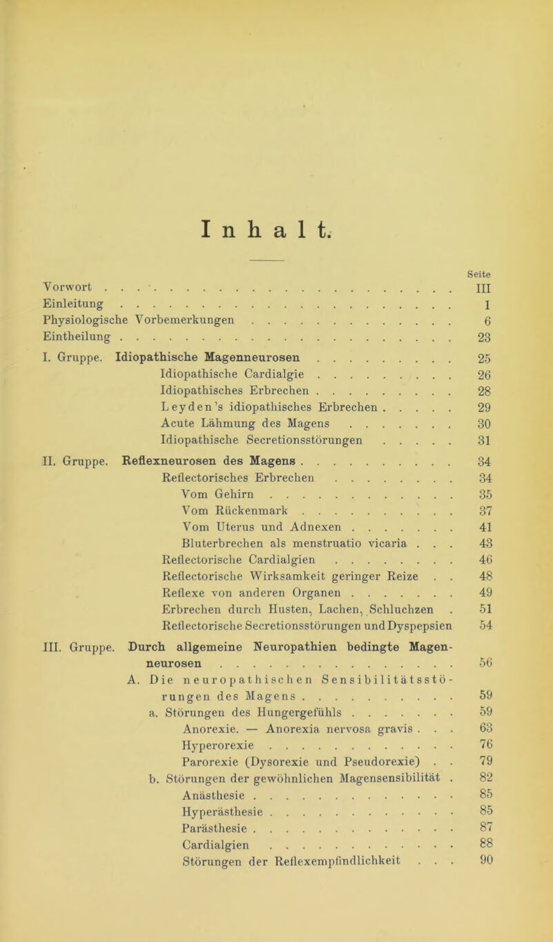 Inhalt Seite Vox-wort . . . ' III Einleitung 1 Physiologische Vorbemerkungen 6 Eintheilung 23 I. Gruppe. Idiopathische Magenneurosen .... 25 Idiopathische Cardialgie 26 Idiopathisches Ei’brechen 28 Leyden’s idiopathisches Erbrechen 29 Acute Lähmung des Magens 30 Idiopathische Secretionsstörungen 31 II. Gruppe. Reflexneurosen des Magens 34 Reflectorisches Erbrechen 34 Vom Gehirn 35 Vom Rückenmark 37 Vom Utei-us und Adnexen 41 Bluterbrechen als menstruatio vicaria ... 43 Reflectorische Cardialgien 46 Reflectorische Wirksamkeit geringer Reize . . 48 Reflexe von anderen Organen 49 Erbrechen durch Husten, Lachen, Schluchzen . 51 Reflectorische Secretionsstöx-ungen und Dyspepsien 54 III. Gruppe. Durch allgemeine Neuropathien bedingte Magen- neurosen 56 A. Die neuropathischen Sensibilitätsstö- rungen des Magens 59 a. Störungen des Hungergefühls 59 Anorexie. — Anorexia nervosa gravis ... 63 Hypei-orexie 76 Parorexie (Dysorexie und Pseudorexie) . . 79 b. Störungen der gewöhnlichen Magensensibilität . 82 Anästhesie 85 Hyperästhesie 85 Parästhesie 87 Cardialgien 88 Störungen der Reflexempfindlichkeit ... 90