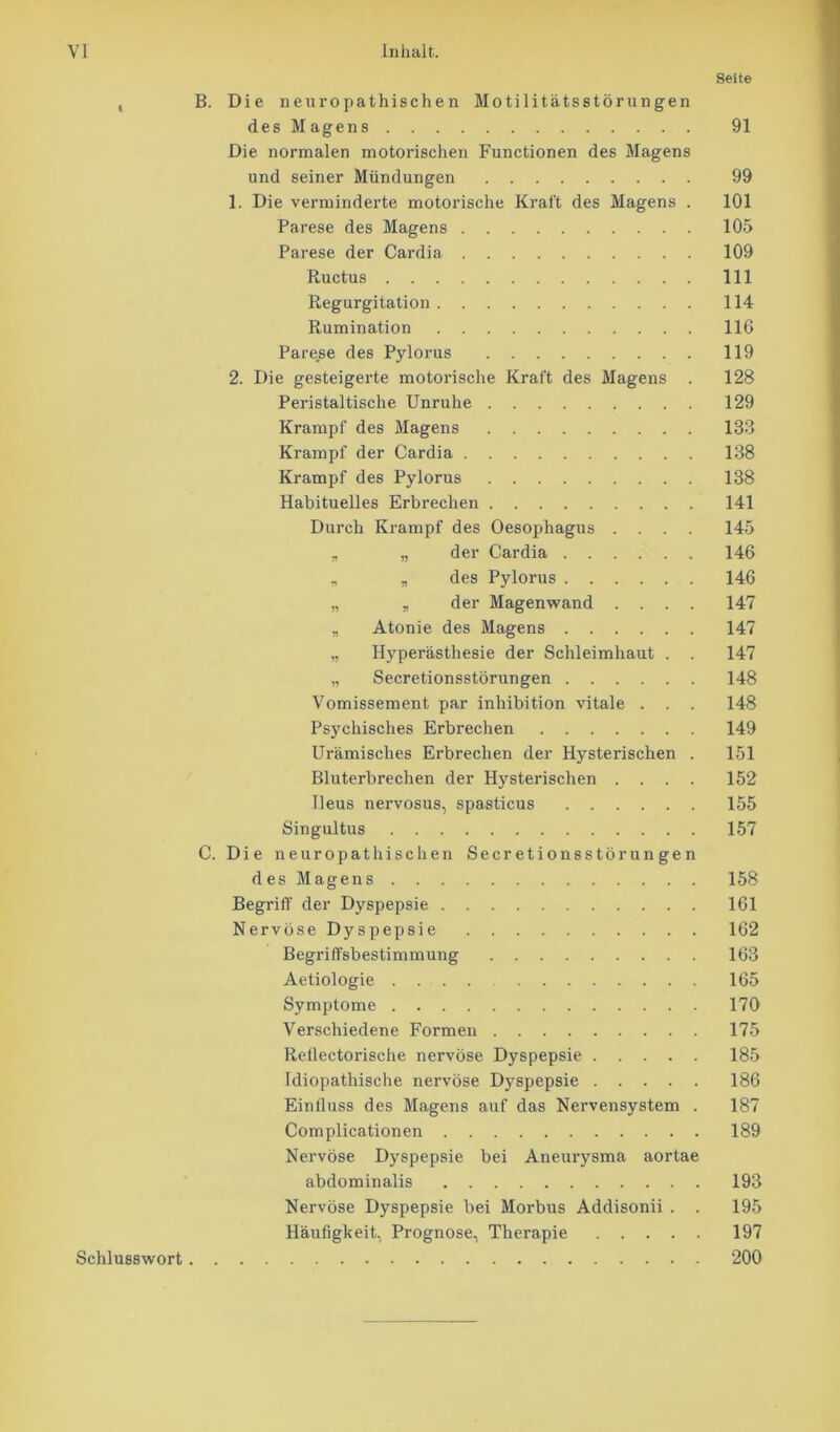 Seite , B. Die neuropathischen Motilitätsstörungen des Magens 91 Die normalen motorischen Functionen des Magens und seiner Mündungen 99 1. Die verminderte motorische Kraft des Magens . 101 Parese des Magens 105 Parese der Cardia 109 Ructus 111 Regurgitation 114 Rumination 116 Parese des Pylorus 119 2. Die gesteigerte motorische Kraft des Magens . 128 Peristaltische Unruhe 129 Krampf des Magens 133 Krampf der Cardia 138 Krampf des Pylorus 138 Habituelles Erbrechen 141 Durch Krampf des Oesophagus .... 145 „ „ der Cardia 146 „ „ des Pylorus 146 „ „ der Magenwand .... 147 „ Atonie des Magens 147 „ Hyperästhesie der Schleimhaut . . 147 „ Secretionsstörungen 148 Vomissement par inhibition vitale . . . 148 Psychisches Erbrechen 149 Urämisches Erbrechen der Hysterischen . 151 Bluterbrechen der Hysterischen .... 152 Ileus nervosus, spasticus 155 Singultus 157 C. Die neuropathischen Secretionsstörungen des Magens 158 Begriff der Dyspepsie 161 Nervöse Dyspepsie 162 Begriffsbestimmung 163 Aetiologie .... 165 Symptome 170 Verschiedene Formen 175 Reilectorische nervöse Dyspepsie 185 Idiopathische nervöse Dyspepsie 186 Einfluss des Magens auf das Nervensystem . 187 Complicationen 189 Nervöse Dyspepsie bei Aneurysma aortae abdominalis 193 Nervöse Dyspepsie bei Morbus Addisonii . . 195 Häufigkeit, Prognose, Therapie 197 Schlusswort 200