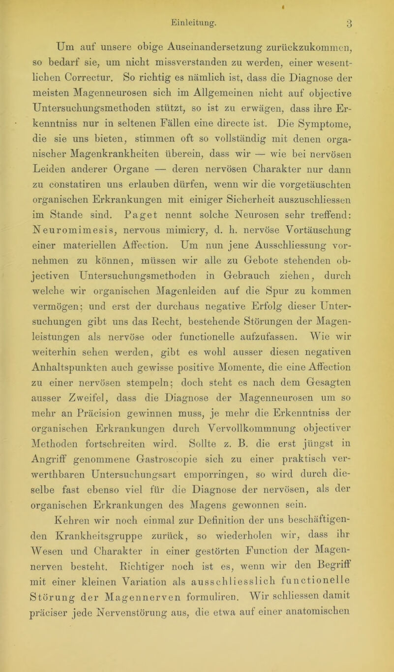 Um auf unsere obige Auseinandersetzung zurückzukommen, so bedarf sie, um nicht missverstanden zu werden, einer wesent- lichen Correctur. So richtig es nämlich ist, dass die Diagnose der meisten Magenneurosen sich im Allgemeinen nicht auf objective Untersuchungsmethoden stützt, so ist zu erwägen, dass ihre Er- kenntniss nur in seltenen Fällen eine directe ist. Die Symptome, die sie uns bieten, stimmen oft so vollständig mit denen orga- nischer Magenkrankheiten überein, dass wir — wie bei nervösen Leiden anderer Organe — deren nervösen Charakter nur dann zu constatiren uns erlauben dürfen, wenn wir die vorgetäuschten organischen Erkrankungen mit einiger Sicherheit auszuschliessen im Stande sind. Paget nennt solche Neurosen sehr treffend: Neuromimesis, nervous mimicry, d. h. nervöse Vortäuschung einer materiellen Affection. Um nun jene Ausschliessung vor- nehmen zu können, müssen wir alle zu Gebote stehenden ob- jectiven Untersuchungsmethoden in Gebrauch ziehen, durch welche wir organischen Magenleiden auf die Spur zu kommen vermögen; und erst der durchaus negative Erfolg dieser Unter- suchungen gibt uns das Recht, bestehende Störungen der Magen- leistungen als nervöse oder functioneile aufzufassen. Wie wir weiterhin sehen werden, gibt es wohl ausser diesen negativen Anhaltspunkten auch gewisse positive Momente, die eine Affection zu einer nervösen stempeln; doch steht es nach dem Gesagten ausser Zweifel, dass die Diagnose der Magenneurosen um so mehr an Präcision gewinnen muss, je mehr die Erkenntniss der organischen Erkrankungen durch Vervollkommnung objectiver Methoden fortschreiten wird. Sollte z. B. die erst jüngst in Angriff genommene Gastroscopie sich zu einer praktisch ver- werthbaren Untersuchungsart eraporringen, so wird durch die- selbe fast ebenso viel für die Diagnose der nervösen, als der organischen Erkrankungen des Magens gewonnen sein. Kehren wir noch einmal zur Definition der uns beschäftigen- den Krankheitsgruppe zurück, so wiederholen wir, dass ihr Wesen und Charakter in einer gestörten Function der Magen- nerven besteht. Richtiger noch ist es, wenn wir den Begriff mit einer kleinen Variation als ausschliesslich functioneile Störung der Magennerven formuliren. Wir schliessen damit präciser jede Nervenstörung aus, die etwa auf einer anatomischen