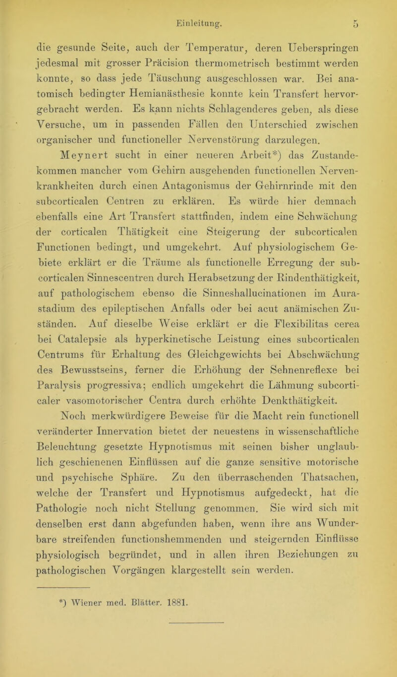 die gesunde Seite, auch der Temperatur, deren Ueberspringen jedesmal mit grosser Präcision thermometrisch bestimmt werden konnte, so dass jede Täuschung ausgeschlossen war. Bei ana- tomisch bedingter Hemianästhesie konnte kein Transfert hervor- gebracht werden. Es kann nichts Schlagenderes geben, als diese Versuche, um in passenden Fällen den Unterschied zwischen organischer und functioneller Nervenstörung darzulegen. Meynert sucht in einer neueren Arbeit*) das Zustande- kommen mancher vom Gehirn ausgehenden functionellen Nerven- krankheiten durch einen Antagonismus der Gehirnrinde mit den subcorticalen Centren zu erklären. Es würde hier demnach ebenfalls eine Art Transfert stattfinden, indem eine Schwächung der corticalen Thätigkeit eine Steigerung der subcorticalen Functionen bedingt, und umgekehrt. Auf physiologischem Ge- biete erklärt er die Träume als functioneile Erregung der sub- corticalen Sinnescentren durch Herabsetzung der Rindenthätigkeit, auf pathologischem ebenso die Sinneshallucinationen im Aura- stadium des epileptischen Anfalls oder bei acut anämischen Zu- ständen. Auf dieselbe Weise erklärt er die Flexibilitas cerea bei Catalepsie als hyperkinetische Leistung eines subcorticalen Centrums für Erhaltung des Gleichgewichts bei Abschwächung des Bewusstseins, ferner die Erhöhung der Sehnenreflexe bei Paralysis progressiva; endlich umgekehrt die Lähmung subcorti- caler vasomotorischer Centra durch erhöhte Denkthätigkeit. Noch merkwürdigere Beweise für die Macht rein functionell veränderter Innervation bietet der neuestens in wissenschaftliche Beleuchtung gesetzte Hypnotismus mit seinen bisher unglaub- lich geschienenen Einflüssen auf die ganze sensitive motorische und psychische Sphäre. Zu den überraschenden Thatsachen, welche der Transfert und Hypnotismus aufgedeckt, hat die Pathologie noch nicht Stellung genommen. Sie wird sich mit denselben erst dann abgefunden haben, wenn ihre ans Wunder- bare streifenden functionshemmenden und steigernden Einflüsse physiologisch begründet, und in allen ihren Beziehungen zu pathologischen Vorgängen klargestellt sein werden. *) Wiener med. Blätter. 1881.