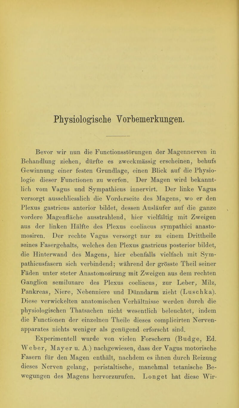 Physiologische Vorbemerkungen. Bevor wir nun die Functionsstörungen der Magennerven in Behandlung ziehen, dürfte es zweckmässig erscheinen, behufs Gewinnung einer festen Grundlage, einen Blick auf die Physio- logie dieser Functionen zu werfen. Der Magen wird bekannt- lich vom Vagus und Sympathicus innervirt. Der linke Vagus versorgt ausschliesslich die Vorderseite des Magens, wo er den Plexus gastricus anterior bildet, dessen Ausläufer auf die ganze vordere Magenfläche ausstrahlend, hier vielfältig mit Zweigen aus der linken Hälfte des Plexus coeliacus sympathici anasto- mosiren. Der rechte Vagus versorgt nur zu einem Drittheile seines Fasergehalts, welches den Plexus gastricus posterior bildet, die Hinterwand des Magens, hier ebenfalls vielfach mit Sym- pathicusfasern sich verbindend; während der grösste Theil seiner Fäden unter steter Anastomosirung mit Zweigen aus dem rechten Ganglion semilunare des Plexus coeliacus, zur Leber, Milz, Pankreas, Niere, Nebenniere und Dünndarm zieht (Luschka). Diese verwickelten anatomischen Verhältnisse werden durch die physiologischen Thatsachen nicht wesentlich beleuchtet, indem die Functionen der einzelnen Theile dieses complicirten Nerven- apparates nichts weniger als genügend erforscht sind. Experimentell wurde von vielen Forschern (Budge, Ed. Weber, Mayer u. A.) nachgewiesen, dass der Vagus motorische Fasern für den Magen enthält, nachdem es ihnen durch Reizung dieses Nerven gelang, peristaltische, manchmal tetanische Be- wegungen des Magens hervorzurufen. Longet hat diese Wir-