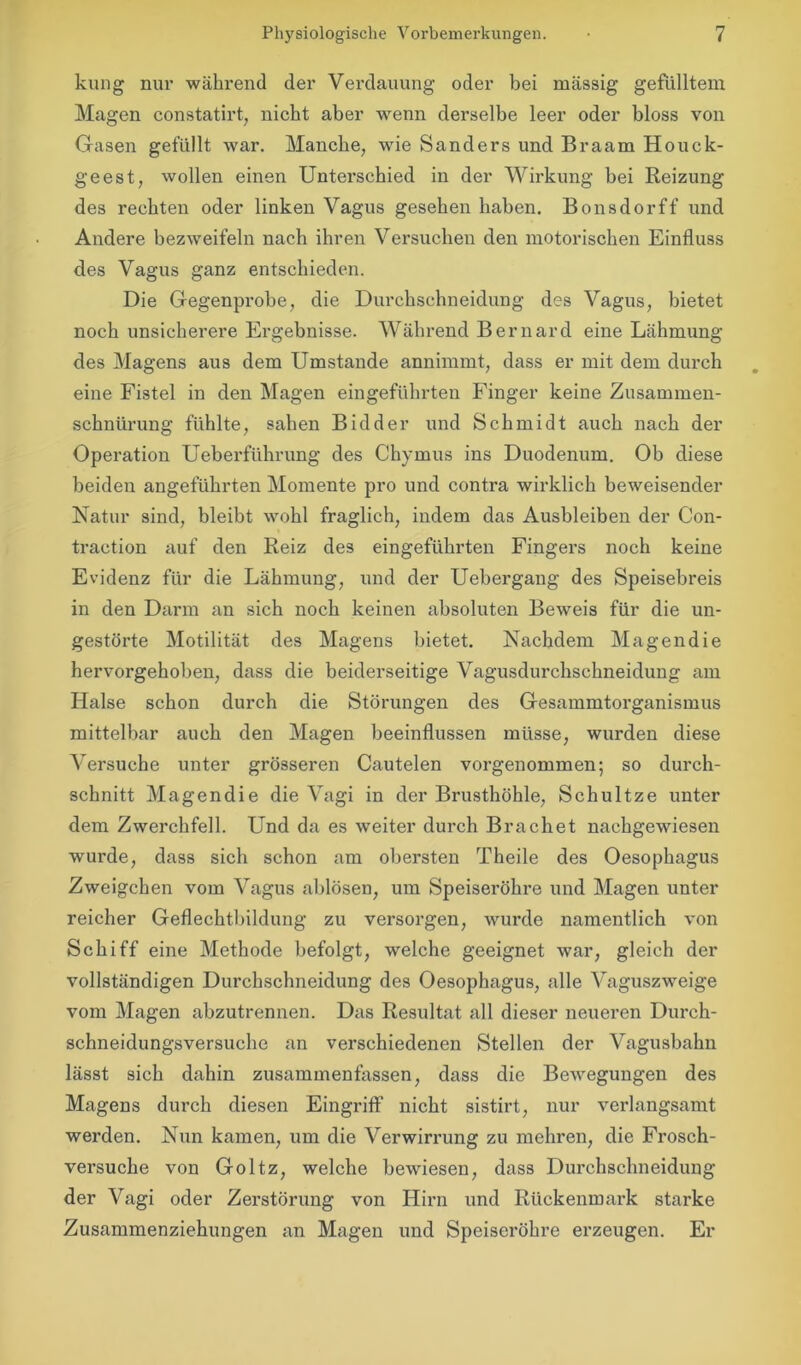 kung nur während der Verdauung oder bei massig gefülltem Magen constatirt, nicht aber wenn derselbe leer oder bloss von Gasen gefüllt war. Manche, wie Sanders und Braam Houck- geest, wollen einen Unterschied in der Wirkung bei Reizung des rechten oder linken Vagus gesehen haben. Bonsdorff und Andere bezweifeln nach ihren Versuchen den motorischen Einfluss des Vagus ganz entschieden. Die Gegenprobe, die Durchschneidung des Vagus, bietet noch unsicherere Ergebnisse. Während Bernard eine Lähmung des Magens aus dem Umstande annimmt, dass er mit dem durch eine Fistel in den Magen eingeführten Finger keine Zusammen- schnürung fühlte, sahen B kl der und Schmidt auch nach der Operation Ueberführung des Chymus ins Duodenum. Ob diese beiden angeführten Momente pro und contra wirklich beweisender Natur sind, bleibt wohl fraglich, indem das Ausbleiben der Con- traetion auf den Reiz des eingeführten Fingers noch keine Evidenz für die Lähmung, und der Uebergang des Speisebreis in den Darm an sich noch keinen absoluten Beweis für die un- gestörte Motilität des Magens bietet. Nachdem Magendie hervorgehoben, dass die beiderseitige Vagusdurchschneidung am Halse schon durch die Störungen des Gesammtorganismus mittelbar auch den Magen beeinflussen müsse, wurden diese Versuche unter grösseren Cautelen vorgenommen; so durch- schnitt Magendie die Vagi in der Brusthöhle, Schultze unter dem Zwerchfell. Und da es weiter durch Brächet nachgewiesen wurde, dass sich schon am obersten Theile des Oesophagus Zweigehen vom Vagus ablösen, um Speiseröhre und Magen unter reicher Geflechtbildung zu versorgen, wurde namentlich von Schiff eine Methode befolgt, welche geeignet war, gleich der vollständigen Durchschneidung des Oesophagus, alle Vaguszweige vom Magen abzutrennen. Das Resultat all dieser neueren Durch- schneidungsversuche an verschiedenen Stellen der Vagusbahn lässt sich dahin zusammenfassen, dass die Bewegungen des Magens durch diesen Eingriff nicht sistirt, nur verlangsamt werden. Nun kamen, um die Verwirrung zu mehren, die Frosch- versuche von Goltz, welche bewiesen, dass Durchschneidung der Vagi oder Zerstörung von Hirn und Rückenmark starke Zusammenziehungen an Magen und Speiseröhre erzeugen. Er