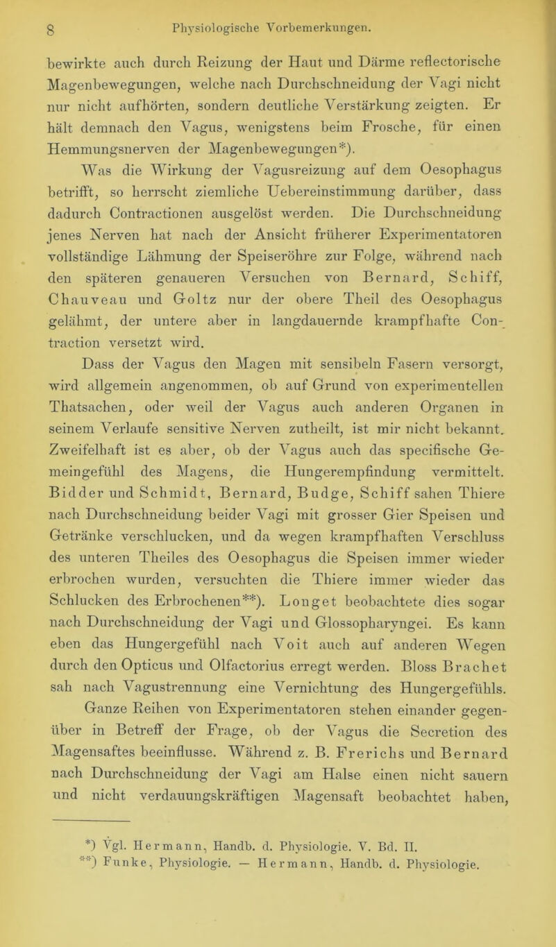 bewirkte auch durch Reizung der Haut und Därme reflectorische Magenbewegungen, welche nach Durchschneidung der Vagi nicht nur nicht aufhörten, sondern deutliche Verstärkung zeigten. Er hält demnach den Vagus, wenigstens beim Frosche, für einen Hemmungsnerven der Magenbewegungen*). Was die Wirkung der Vagusreizung auf dem Oesophagus betrifft, so herrscht ziemliche Uebereinstimmung darüber, dass dadurch Contractionen ausgelöst werden. Die Durchschneidung jenes Nerven hat nach der Ansicht früherer Experimentatoren vollständige Lähmung der Speiseröhre zur Folge, während nach den späteren genaueren Versuchen von Bernard, Schiff, Chauveau und Goltz nur der obere Theil des Oesophagus gelähmt, der untere aber in langdauernde krampfhafte Con- traction versetzt wird. Dass der Vagus den Magen mit sensibeln Fasern versorgt, wird allgemein angenommen, ob auf Grund von experimentellen Thatsachen, oder weil der Vagus auch anderen Organen in seinem Verlaufe sensitive Nerven zutheilt, ist mir nicht bekannt. Zweifelhaft ist es aber, ob der Vagus auch das specifisclie Ge- meingefühl des Magens, die Hungerempfindung vermittelt. Bidder und Schmidt, Bernard, Budge, Schiff sahen Thiere nach Durchschneidung beider Vagi mit grosser Gier Speisen und Getränke verschlucken, und da wegen krampfhaften Verschluss des unteren Theiles des Oesophagus die Speisen immer wieder erbrochen wurden, versuchten die Thiere immer wieder das Schlucken des Erbrochenen**). Louget beobachtete dies sogar nach Durchschneidung der Vagi und Glossopharvngei. Es kann eben das Hungergefühl nach Voit auch auf anderen Wegen durch den Opticus und Olfactorius erregt werden. Bloss Brächet sah nach Vagustrennung eine Vernichtung des Hungergefühls. Ganze Reihen von Experimentatoren stehen einander gegen- über in Betreff der Frage, ob der Vagus die Secretion des Magensaftes beeinflusse. Während z. B. Frerichs und Bernard nach Durchschneidung der Vagi am Halse einen nicht säuern und nicht verdauungskräftigen Magensaft beobachtet haben, *) Vgl. Hermann, Handb. d. Physiologie. V. Bd. II. ) Funke, Physiologie. — Hermann, Handb. d. Physiologie.