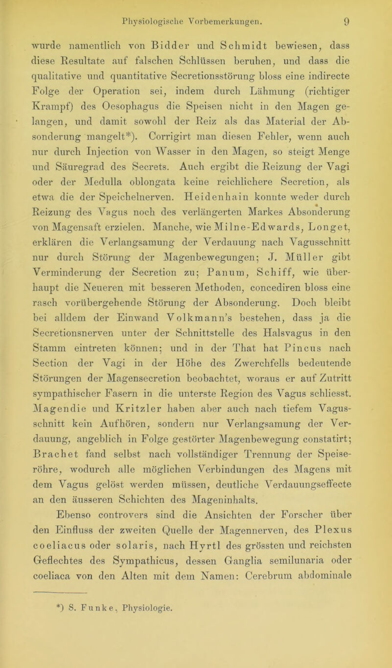 wurde namentlich von Bidder und Schmidt bewiesen, dass diese Resultate auf falschen Schlüssen beruhen, und dass die qualitative und quantitative Secretionsstörung bloss eine indirecte Folge der Operation sei, indem durch Lähmung (richtiger Krampf) des Oesophagus die Speisen nicht in den Magen ge- langen, und damit sowohl der Reiz als das Material der Ab- sonderung mangelt*). Corrigirt man diesen Fehler, wenn auch nur durch Injection von Wasser in den Magen, so steigt Menge und Säuregrad des Secrets. Auch ergibt die Reizung der Vagi oder der Medulla oblongata keine reichlichere Secretion, als etwa die der Speichelnerven. Heidenhain konnte weder durch Reizung des Vagus noch des verlängerten Markes Absonderung von Magensaft erzielen. Manche, wie Milne-Edwards, Longet, erklären die Verlangsamung der Verdauung nach Vagusschnitt nur durch Störung der Magenbewegungen; J. Müller gibt Verminderung der Secretion zu; Panum, Schiff, wie über- haupt die Neueren mit besseren Methoden, concediren bloss eine rasch vorübergehende Störung der Absonderung. Doch bleibt bei alldem der Einwand Volkmann’s bestehen, dass ja die Secretionsnerven unter der Schnittstelle des Halsvagus in den Stamm eintreten können; und in der That hat Pincus nach Section der Vagi in der Höhe des Zwerchfells bedeutende Störungen der Magensecretion beobachtet, woraus er auf Zutritt sympathischer Fasern in die unterste Region des Vagus schliesst. Magendie und Kritzler haben aber auch nach tiefem Vagus- schnitt kein Auf hören, sondern nur Verlangsamung der Ver- dauung, angeblich in Folge gestörter Magenbewegung constatirt; Brächet fand selbst nach vollständiger Trennung der Speise- röhre, wodurch alle möglichen Verbindungen des Magens mit dem Vagus gelöst werden müssen, deutliche Vei’dauungseffecte an den äussei’en Schichten des Mageninhalts. Ebenso controvers sind die Ansichten der Forscher über den Einfluss der zweiten Quelle der Magennerven, des Plexus coeliacus oder solaris, nach Hyrtl des grössten und reichsten Geflechtes des Sympathicus, dessen Ganglia semilunaria oder coeliaca von den Alten mit dem Namen: Cerebrnm abdominale *) S. Funke, Physiologie.