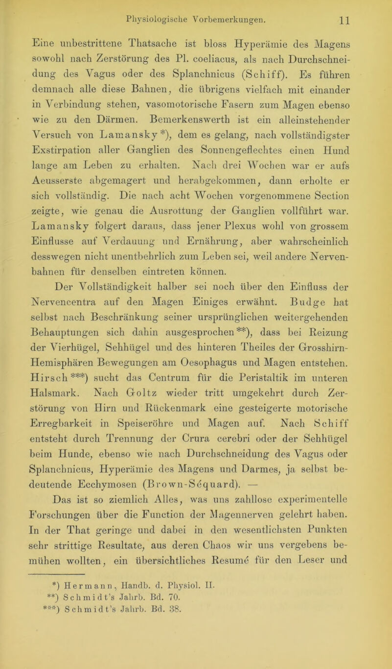 Eine unbestrittene Thatsache ist bloss Hyperämie des Magens sowohl nach Zerstörung des PL coeliacus, als nach Durchschnei- dung des Vagus oder des Splanchnicus (Schiff). Es führen demnach alle diese Bahnen, die übrigens vielfach mit einander in Verbindung stehen, vasomotorische Fasern zum Magen ebenso wie zu den Därmen. Bemerkenswerth ist ein alleinstehender Versuch von Lamansky*), dem es gelang, nach vollständigster Exstirpation aller Ganglien des Sonnengeflechtes einen Hund lange am Leben zu erhalten. Nach drei Wochen war er aufs Aeusserste abgemagert und herabgekommen, dann erholte er sich vollständig. Die nach acht Wochen vorgenommene Section zeigte, wie genau die Ausrottung der Ganglien vollführt war. Lamansky folgert daraus, dass jener Plexus wohl von grossem Einflüsse auf Verdauung und Ernährung, aber wahrscheinlich desswegen nicht unentbehidich zum Leben sei, weil andere Nerven- bahnen für denselben eintreten können. Der Vollständigkeit halber sei noch über den Einfluss der Nervencentra auf den Magen Einiges erwähnt. Budge hat selbst nach Beschränkung seiner ursprünglichen weitergehenden Behauptungen sich dahin ausgesprochen **), dass bei Reizung der Vierhügel, Sehhügel und des hinteren Theiles der Grosshirn- Hemisphären Bewegungen am Oesophagus und Magen entstehen. Hirsch***) sucht das Centrum für die Peristaltik im unteren Halsmark. Nach Goltz wieder tritt umgekehrt durch Zer- störung von Hirn und Rückenmark eine gesteigerte motorische Erregbarkeit in Speiseröhre und Magen auf. Nach Schiff entsteht durch Trennung der Crura cerebri oder der Sehhügel beim Hunde, ebenso wie nach Durchschneidung des Vagus oder Splanchnicus, Hyperämie des Magens und Darmes, ja selbst be- deutende Ecchymosen (Brown-Sequard). — Das ist so ziemlich Alles, was uns zahllose experimentelle Forschungen über die Function der Magennerven gelehrt haben. In der That geringe und dabei in den wesentlichsten Punkten sehr strittige Resultate, aus deren Chaos wir uns vergebens be- mühen wollten, ein übersichtliches Resume für den Leser und *) Hermann, Handb. d. Physiol. II. **) Schmidt’s Jalirb. Bd. 70. ***) Schmidt’s Jalirb. Bd. 38.