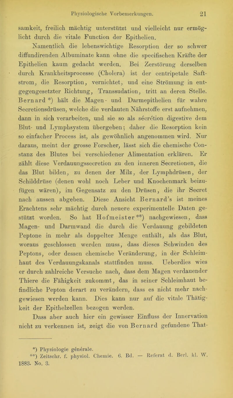 samkeit, freilich mächtig unterstützt und vielleicht nur ermög- licht durch die vitale Function der Epithelien. Namentlich die lebenswichtige Resorption der so schwer diffundirenden Albuminate kann ohne die specifischen Kräfte der Epithelien kaum gedacht werden. Bei Zerstörung derselben durch Krankheitsprocesse (Cholera) ist der centripetale Saft- strom;, die Resorption, vernichtet, und eine Strömung in ent- gegengesetzter Richtung, Transsudation, tritt an deren Stelle. Bernard *) hält die Magen- und Darmepithelien für wahre Secretionsdrüsen, welche die verdauten Nährstoffe erst aufnehmen, dann in sich verarbeiten, und sie so als secrdtion digestive dem Blut- und Lymphsystem übergeben; daher die Resorption kein so einfacher Process ist, als gewöhnlich angenommen wird. Nur daraus, meint der grosse Forscher, lässt sich die chemische Con- stanz des Blutes bei verschiedener Alimentation erklären. Er zählt diese Verdauungssecretion zu den inneren Secretionen, die das Blut bilden, zu denen der Milz, der Lymphdrüsen, der Schilddrüse (denen wohl noch Leber und Knochenmark beizu- fügen wären), im Gegensatz zu den Drüsen, die ihr Secret nach aussen abgeben. Diese Ansicht Bernard’s ist meines Erachtens sehr mächtig durch neuere experimentelle Daten ge- stützt worden. So hat Hofmeister**) nachgewiesen, dass Magen- und Darmwand die durch die Verdauung gebildeten Peptone in mehr als doppelter Menge enthält, als das Blut, woraus geschlossen werden muss, dass dieses Schwinden des Peptons, oder dessen chemische Veränderung, in der Schleim- haut des Verdauungskanals stattfinden muss. Ueberdies wies er durch zahlreiche Versuche nach, dass dem Magen verdauender Thiere die Fähigkeit zukommt, das in seiner Schleimhaut be- findliche Pepton derart zu verändern, dass es nicht mehr nach- gewiesen werden kann. Dies kann nur auf die vitale Thätig- keit der Epithelzellen bezogen werden. Dass aber auch hier ein gewisser Einfluss der Innervation nicht zu verkennen ist, zeigt die von Bernard gefundene That- *) Physiologie generale. Zeitschr. f. physiol. Chemie. 1883. No. 3. 6. Bd. — Referat d. Berl. kl. W.