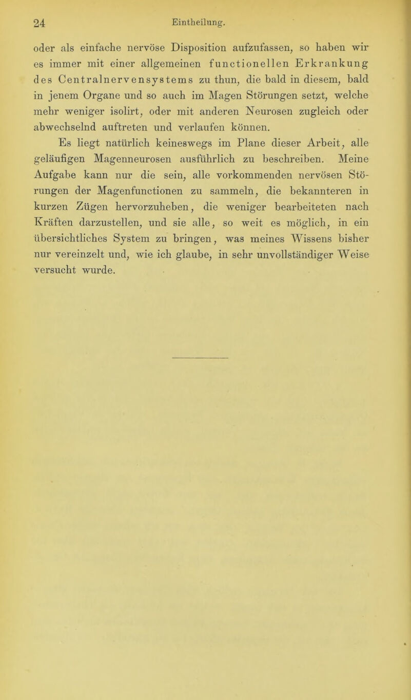 oder als einfache nervöse Disposition aufzufassen, so haben wir es immer mit einer allgemeinen functioneilen Erkrankung des Centralnervensystems zu thun, die bald in diesem, bald in jenem Organe und so auch im Magen Störungen setzt, welche mehr weniger isolirt, oder mit anderen Neurosen zugleich oder abwechselnd auftreten und verlaufen können. Es liegt natürlich keineswegs im Plane dieser Arbeit, alle geläufigen Magenneurosen ausführlich zu beschreiben. Meine Aufgabe kann nur die sein, alle vorkommenden nervösen Stö- rungen der Magenfunctionen zu sammeln, die bekannteren in kurzen Zügen hervorzuheben, die weniger bearbeiteten nach Kräften darzustellen, und sie alle, so weit es möglich, in ein übersichtliches System zu bringen, was meines Wissens bisher nur vereinzelt und, wie ich glaube, in sehr unvollständiger Weise versucht wurde.