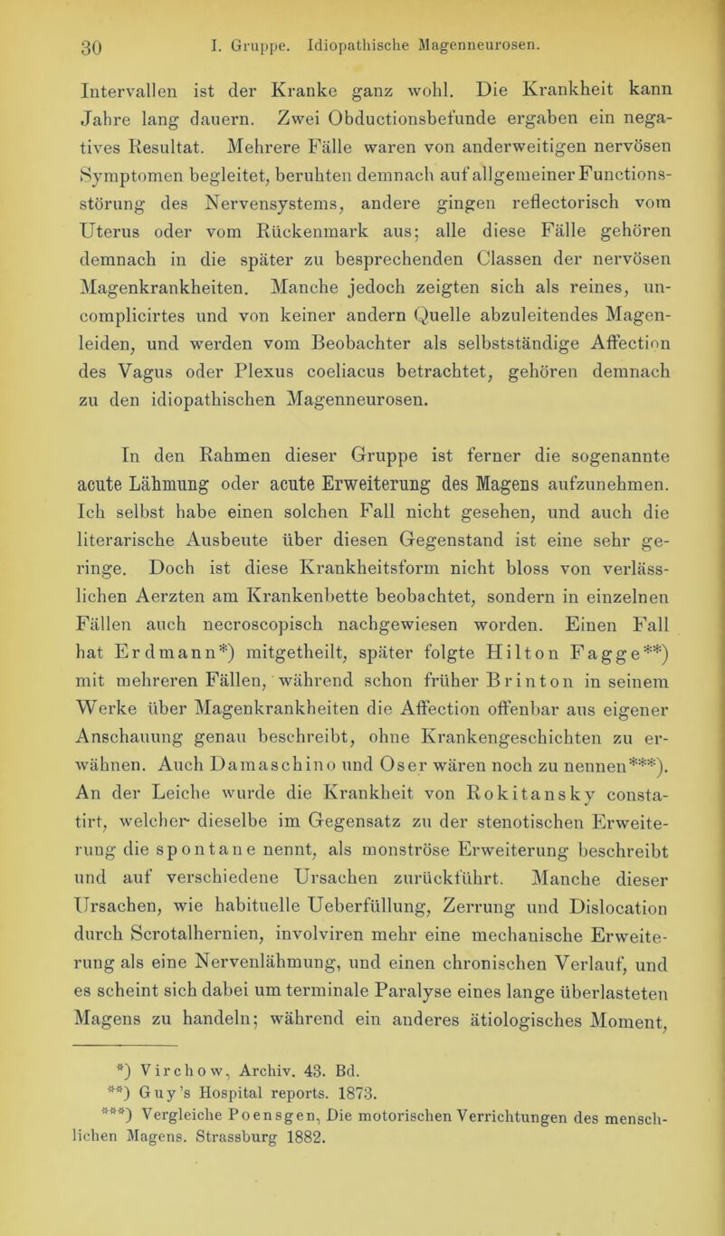 Intervallen ist der Kranke ganz wohl. Die Krankheit kann Jahre lang dauern. Zwei Obductionsbefunde ergaben ein nega- tives Resultat. Mehrere Fälle waren von anderweitigen nervösen Symptomen begleitet, beruhten demnach auf allgemeiner Functions- störung des Nervensystems, andere gingen reflectorisch vom Uterus oder vom Rückenmark aus; alle diese Fälle gehören demnach in die später zu besprechenden Gassen der nervösen Magenkrankheiten. Manche jedoch zeigten sich als reines, un- complicirtes und von keiner andern Quelle abzuleitendes Magen- leiden, und werden vom Beobachter als selbstständige Affection des Vagus oder Plexus coeliacus betrachtet, gehören demnach zu den idiopathischen Magenneurosen. In den Rahmen dieser Gruppe ist ferner die sogenannte acute Lähmung oder acute Erweiterung des Magens aufzunehmen. Ich selbst habe einen solchen Fall nicht gesehen, und auch die literarische Ausbeute über diesen Gegenstand ist eine sehr ge- ringe. Doch ist diese Krankheitsform nicht bloss von verläss- lichen Aerzten am Krankenbette beobachtet, sondern in einzelnen Fällen auch necroscopisch nachgewiesen worden. Einen Fall hat Erd mann*) mitgetheilt, später folgte Hilton Fagge**) mit mehreren Fällen, während schon früher B r i n t o n in seinem Wei’ke über Magenkrankheiten die Affection offenbar aus eigener Anschauung genau beschreibt, ohne Krankengeschichten zu er- wähnen. Auch Damaschino und Oser wären noch zu nennen***). An der Leiche wurde die Krankheit von Rokitansky consta- tirt, welcher dieselbe im Gegensatz zu der stenotischen Erweite- rung die spontane nennt, als monströse Erweiterung beschreibt und auf vei’schiedene Ursachen zurückführt. Manche dieser Ursachen, wie habituelle Ueberfiillung, Zerrung und Dislocation durch Scrotalhernien, involviren mehr eine mechanische Erweite- rung als eine Nervenlähmung, und einen chronischen Verlauf, und es scheint sich dabei um terminale Paralyse eines lange überlasteten Magens zu handeln; während ein anderes ätiologisches Moment, *) Virchow, Archiv. 43. Bd. **) Guy’s Hospital reports. 1873. ***) Vergleiche Poensgen, Die motorischen Verrichtungen des mensch- lichen Magens. Strassburg 1882.