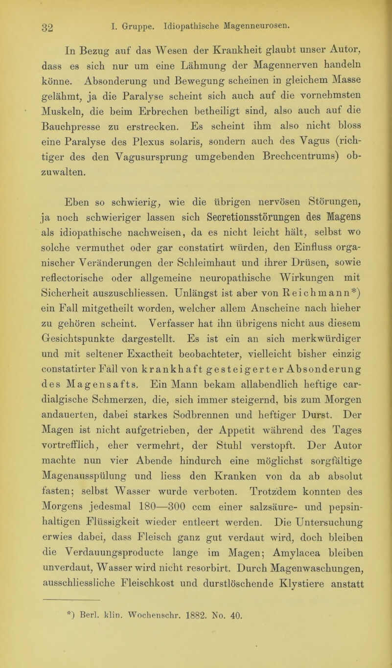 In Bezug auf das Wesen der Krankheit glaubt unser Autor, dass es sich nur um eine Lähmung der Magennerven handeln könne. Absonderung und Bewegung scheinen in gleichem Masse gelähmt, ja die Paralyse scheint sich auch auf die vornehmsten Muskeln, die beim Erbrechen betheiligt sind, also auch auf die Bauchpresse zu erstrecken. Es scheint ihm also nicht bloss eine Paralyse des Plexus solaris, sondern auch des Vagus (rich- tiger des den Vagusursprung umgebenden Brechcentrums) ob- zuwalten. Eben so schwierig, wie die übrigen nervösen Störungen, ja noch schwieriger lassen sich Secretionsstörungen des Magens als idiopathische nachweisen, da es nicht leicht hält, selbst wo solche vermuthet oder gar constatirt würden, den Einfluss orga- nischer Veränderungen der Schleimhaut und ihrer Drüsen, sowie reflectorische oder allgemeine neuropathische Wirkungen mit Sicherheit auszuschliessen. Unlängst ist aber von Reich mann*) ein Fall mitgetheilt worden, welcher allem Anscheine nach hieher zu gehören scheint. Verfasser hat ihn übrigens nicht aus diesem Gesichtspunkte dargestellt. Es ist ein an sich merkwürdiger und mit seltener Exactheit beobachteter, vielleicht bisher einzig constatirter Fall von krankhaft ge steigert er Absonderung des Magensafts. Ein Mann bekam allabendlich heftige car- dialgische Schmerzen, die, sich immer steigernd, bis zum Morgen andauerten, dabei starkes Sodbrennen und heftiger Durst. Der Magen ist nicht aufgetrieben, der Appetit während des Tages vortrefflich, eher vermehrt, der Stuhl verstopft. Der Autor machte nun vier Abende hindurch eine möglichst sorgfältige Magenausspülung und liess den Kranken von da ab absolut fasten; selbst Wasser wurde verboten. Trotzdem konnten des Morgens jedesmal 180—300 ccm einer Salzsäure- und pepsin- haltigen Flüssigkeit wieder entleert werden. Die Untersuchung erwies dabei, dass Fleisch ganz gut verdaut wird, doch bleiben die Verdauungsproducte lange im Magen; Amylacea bleiben unverdaut, Wasser wird nicht resorbirt. Durch Magenwaschungen, ausschliessliche Fleischkost und durstlöschende Klystiere anstatt *) Berl. klin. Wochenschr. 1882. No. 40.