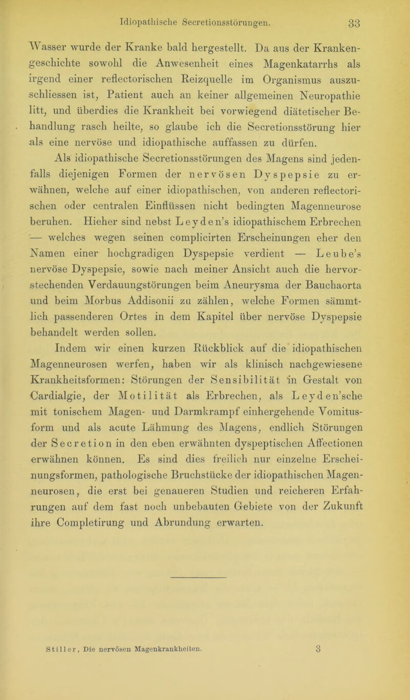 A\ asser wurde der Kranke bald liergestellt. Da aus der Kranken- geschichte sowohl die Anwesenheit eines Magenkatarrhs als irgend einer reflectorischen Reizquelle im Organismus auszu- schliessen ist, Patient auch an keiner allgemeinen Neuropathie litt, und überdies die Krankheit bei vorwiegend diätetischer Be- handlung rasch heilte, so glaube ich die Secretionsstörung hier als eine nervöse und idiopathische auffassen zu dürfen. Als idiopathische Seeretionsstörungen des Magens sind jeden- falls diej enigen Formen der nervösen Dyspepsie zu er- wähnen, welche auf einer idiopathischen, von anderen reflectori- schen oder centralen Einflüssen nicht bedingten Magenneurose beruhen. Hieher sind nebst Leyden’s idiopathischem Erbrechen — welches wegen seinen complicirten Erscheinungen eher den Namen einer hochgradigen Dyspepsie verdient — Leube’s nervöse Dyspepsie, sowie nach meiner Ansicht auch die hervor- stechenden Verdauungstörungen beim Aneurysma der Bauchaorta und beim Morbus Addisonii zu zählen, welche Formen särnrnt- lich passenderen Ortes in dem Kapitel über nervöse Dyspepsie behandelt werden sollen. Indem wir einen kurzen Rückblick auf die idiopathischen Magenneurosen werfen, haben wir als klinisch nachgewiesene Krankheitsformen: Störungen der Sensibilität in Gestalt von Cardialgie, der Motilität als Erbrechen, als Leyden’sche mit tonischem Magen- und Darmkrampf einhergehende Vomitus- form und als acute Lähmung des Magens, endlich Störungen der Secretion in den eben erwähnten dyspeptischen Aftectionen erwähnen können. Es sind dies freilich nur einzelne Erschei- nungsformen, pathologische Bruchstücke der idiopathischen Magen- neurosen, die erst bei genaueren Studien und reicheren Erfah- rungen auf dem fast noch unbebauten Gebiete von der Zukunft ihre Completirung und Abrundung erwarten. Stiller, Die nervösen Magenkrankheiten. 3