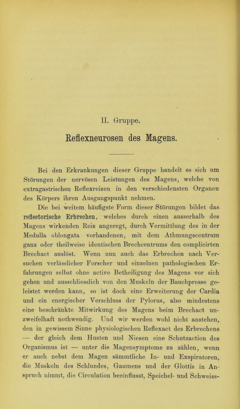 II. Gruppe. Reflexneurosen des Magens. Bei den Erkrankungen dieser Gruppe handelt es sich um Störungen der nervösen Leistungen des Magens, welche von extragastrischen Reflexreizen in den verschiedensten Organen des Körpers ihren Ausgangspunkt nehmen. Die bei weitem häufigste Form dieser Störungen bildet das reflectorische Erbrechen, welches durch einen ausserhalb des Magens wirkenden Reiz angeregt, durch Vermittlung des in der Medulla oblongata vorhandenen, mit dem Athmungscentrum ganz oder theilweise identischen Brechcentrums den complicirten Brechact auslöst. Wenn nun auch das Erbrechen nach Ver- suchen verlässlicher Forscher und einzelnen pathologischen Er- fahrungen selbst ohne active Betheiligung des Magens vor sich gehen und ausschliesslich von den Muskeln der Bauchpresse ge- leistet werden kann, so ist doch eine Erweiterung der Cardia und ein energischer Verschluss der Pylorus, also mindestens eine beschränkte Mitwirkung des Magens beim Brechact un- zweifelhaft nothwendig. Und wir werden wohl nicht anstehen, den in gewissem Sinne physiologischen Reflexact des Erbrechens — der gleich dem Husten und Niesen eine Schutzaction des Organismus ist — unter die Magensymptome zu zählen, wenn er auch nebst dem Magen sämmtliche In- und Exspiratoren, die Muskeln des Schlundes, Gaumens und der Glottis in An- spruch nimmt, die Circulation beeinflusst, Speichel- und Schweiss-