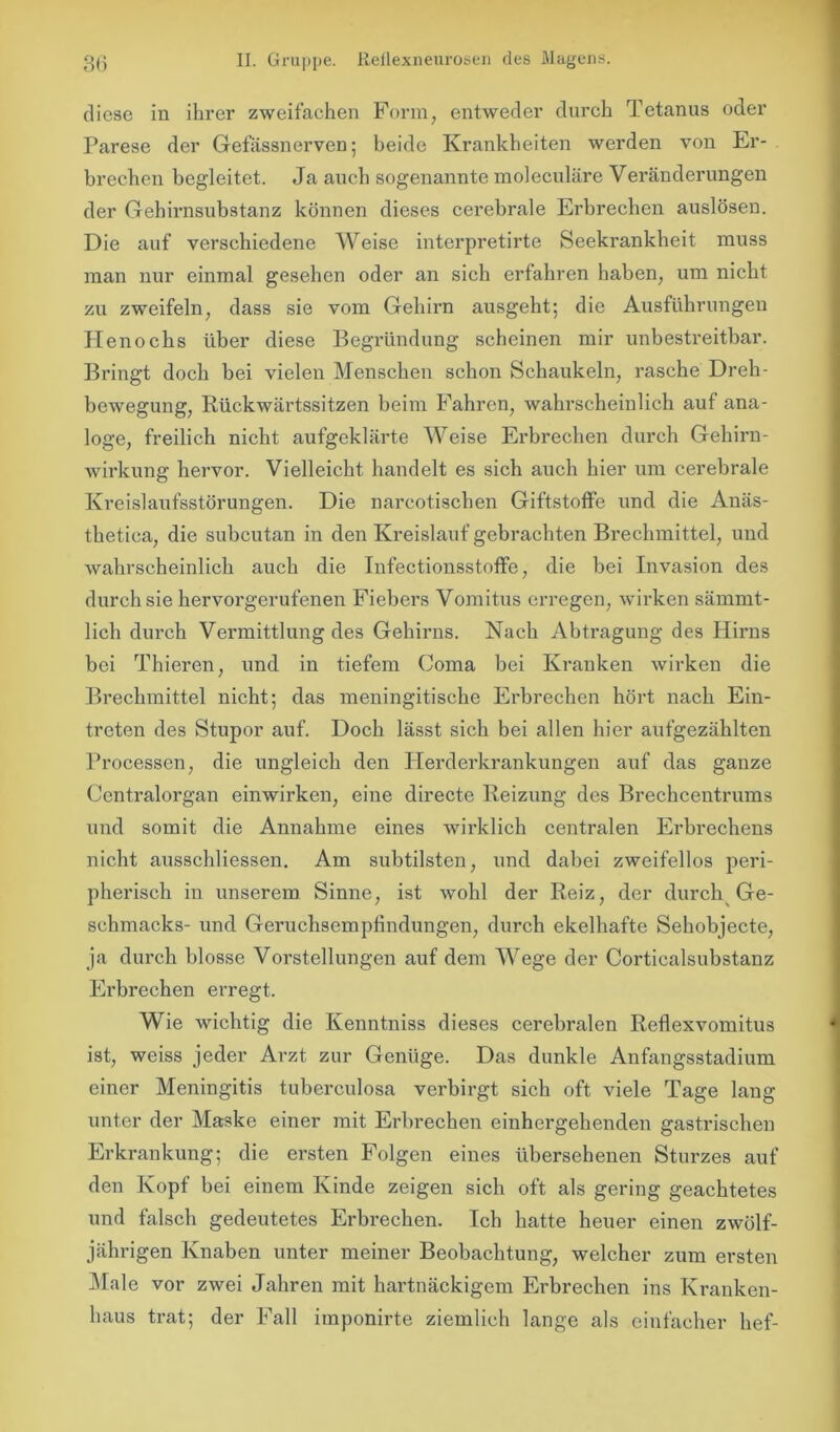 diese in ihrer zweifachen Form, entweder durch Tetanus oder Parese der Gefässnerven; beide Krankheiten werden von Er- brechen begleitet. Ja auch sogenannte moleculäre Veränderungen der Gehirnsubstanz können dieses cerebrale Erbrechen auslösen. Die auf verschiedene Weise interpretirte Seekrankheit muss man nur einmal gesehen oder an sich erfahren haben, um nicht zu zweifeln, dass sie vom Gehirn ausgeht; die Ausführungen Henocks über diese Begründung scheinen mir unbestreitbar. Bringt doch bei vielen Menschen schon Schaukeln, rasche Dreh- bewegung, Rückwärtssitzen beim Fahren, wahrscheinlich auf ana- loge, freilich nicht aufgeklärte Weise Erbrechen durch Gehirn- wirkung hervor. Vielleicht handelt es sich auch hier um cerebrale Kreislaufsstörungen. Die narcotischen Giftstoffe und die Anäs- thetiea, die subcutan in den Kreislauf gebrachten Brechmittel, und wahrscheinlich auch die Infectionsstoffe, die bei Invasion des durch sie hervorgerufenen Fiebers Vomitus erregen, wirken sämmt- lich durch Vermittlung des Gehirns. Nach Abtragung des Hirns bei Thieren, und in tiefem Coma bei Kranken wirken die Brechmittel nicht; das meningitische Erbrechen hört nach Ein- treten des Stupor auf. Doch lässt sich bei allen hier aufgezählten Processen, die ungleich den Herderkrankungen auf das ganze Centralorgan einwirken, eine directe Reizung des Brechcentrums und somit die Annahme eines wirklich centralen Erbrechens nicht ausschliessen. Am subtilsten, und dabei zweifellos peri- pherisch in unserem Sinne, ist wohl der Reiz, der durch Ge- schmacks- und Genichsempfindungen, durch ekelhafte Sehobjecte, ja durch blosse Vorstellungen auf dem Wege der Corticalsubstanz Erbrechen erregt. Wie wichtig die Kenntniss dieses cerebralen Reflexvomitus ist, weiss jeder Arzt zur Genüge. Das dunkle Anfangsstadium einer Meningitis tuberculosa verbirgt sich oft viele Tage lang unter der Maske einer mit Erbrechen einhergehenden gastrischen Erkrankung; die ersten Folgen eines übersehenen Sturzes auf den Kopf bei einem Kinde zeigen sich oft als gering geachtetes und falsch gedeutetes Erbrechen. Ich hatte heuer einen zwölf- jährigen Knaben unter meiner Beobachtung, welcher zum ersten Male vor zwei Jahren mit hartnäckigem Erbrechen ins Kranken- haus trat; der Fall imponirte ziemlich lange als einfacher hef-