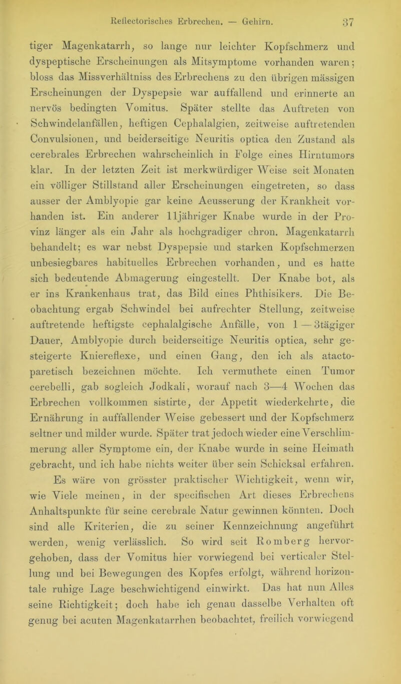 tiger Magenkatarrh, so lange nur leichter Kopfschmerz und dyspeptische Erscheinungen als Mitsymptome vorhanden waren; bloss das Missverhältniss des Erbrechens zu den übrigen massigen Erscheinungen der Dyspepsie war auffallend und erinnerte an nervös bedingten Vomitus. Später stellte das Auftreten von Schwindelanfällen, heftigen Ccphalalgien, zeitweise auftretenden Convulsionen, und beiderseitige Neuritis optica den Zustand als cerebrales Erbrechen wahrscheinlich in Eolge eines Hirntumors klar. In der letzten Zeit ist merkwürdiger Weise seit Monaten ein völliger Stillstand aller Erscheinungen eingetreten, so dass ausser der Amblyopie gar keine Aeusserung der Krankheit vor- handen ist. Ein anderer lljähriger Knabe wurde in der Pro- vinz länger als ein Jahr als hochgradiger chron. Magenkatarrh behandelt; es war nebst Dyspepsie und starken Kopfschmerzen unbesiegbares habituelles Erbrechen vorhanden, und es hatte sich bedeutende Abmagerung eingestellt. Der Knabe bot, als er ins Krankenhaus trat, das Bild eines Phthisikers. Die Be- obachtung ergab Schwindel bei aufrechter Stellung, zeitweise auftretende heftigste cephalalgische Anfälle, von 1—otägiger Dauer, Amblyopie durch beiderseitige Neuritis optica, sehr ge- steigerte Kniereflexe, und einen Gang, den ich als atacto- paretisch bezeichnen möchte. Ich vermuthete einen Tumor cerebelli, gab sogleich Jodkali, worauf nach 3—4 Wochen das Erbrechen vollkommen sistirte, der Appetit wiederkehrte, die Ernährung in auffallender Weise gebessert und der Kopfschmerz seltner und milder wurde. Später trat jedoch wieder eine Verschlim- merung aller Symptome ein, der Knabe wurde in seine Heimath gebracht, und ich habe nichts weiter über sein Schicksal erfahren. Es wäre von grösster praktischer Wichtigkeit, wenn wir, wie Viele meinen, in der speeifischen Art dieses Erbrechens Anhaltspunkte für seine cerebrale Natur gewinnen könnten. Doch sind alle Kriterien, die zu seiner Kennzeichnung angeführt werden, wenig verlässlich. So wird seit Romberg hervor- gehoben, dass der Vomitus hier vorwiegend bei verticaler Stel- lung und bei Bewegungen des Kopfes erfolgt, während horizon- tale ruhige Lage beschwichtigend einwirkt. Das hat nun Alles seine Richtigkeit; doch habe ich genau dasselbe Verhalten oft genug bei acuten Magenkatarrhen beobachtet, freilich vorwiegend