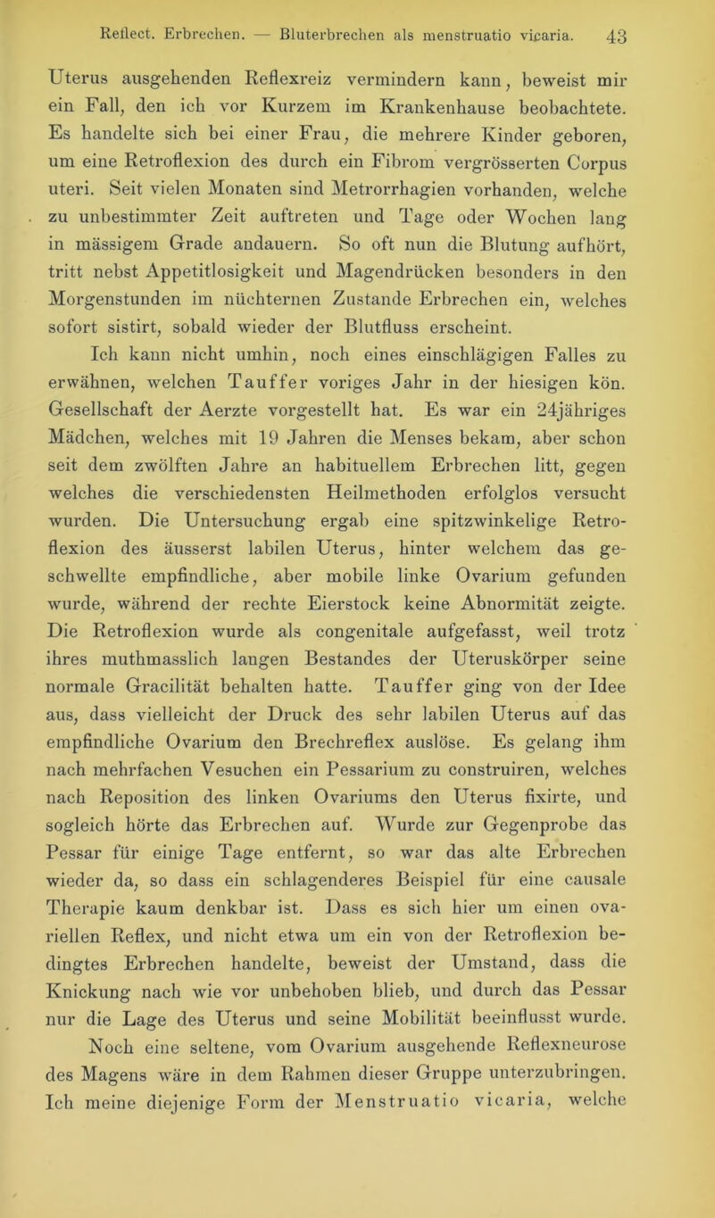 Uterus ausgehenden Reflexi'eiz vermindern kann, beweist mir ein Fall, den ich vor Kurzem im Krankenhause beobachtete. Es handelte sich bei einer Frau, die mehrere Kinder geboren, um eine Retroflexion des durch ein Fibrom vergrösserten Corpus uteri. Seit vielen Monaten sind Metrorrhagien vorhanden, welche zu unbestimmter Zeit auftreten und Tage oder Wochen lang in massigem Grade andauern. So oft nun die Blutung aufhört, tritt nebst Appetitlosigkeit und Magendrücken besonders in den Morgenstunden im nüchternen Zustande Erbrechen ein, welches sofort sistirt, sobald wieder der Blutfluss erscheint. Ich kann nicht umhin, noch eines einschlägigen Falles zu erwähnen, welchen Tauffer voriges Jahr in der hiesigen kön. Gesellschaft der Aerzte vorgestellt hat. Es war ein 24jähriges Mädchen, welches mit 19 Jahren die Menses bekam, aber schon seit dem zwölften Jahre an habituellem Erbrechen litt, gegen welches die verschiedensten Heilmethoden erfolglos versucht wurden. Die Untersuchung ergab eine spitzwinkelige Retro- flexion des äusserst labilen Uterus, hinter welchem das ge- schwellte empfindliche, aber mobile linke Ovarium gefunden wurde, während der rechte Eierstock keine Abnormität zeigte. Die Retroflexion wurde als congenitale aufgefasst, weil trotz ihres muthmasslich langen Bestandes der Uteruskörper seine normale Gracilität behalten hatte. Tauffer ging von der Idee aus, dass vielleicht der Druck des sehr labilen Uterus auf das empfindliche Ovarium den Brechreflex auslöse. Es gelang ihm nach mehrfachen Vesuchen ein Pessarium zu construiren, welches nach Reposition des linken Ovariums den Uterus fixirte, und sogleich hörte das Erbrechen auf. Wurde zur Gegenprobe das Pessar für einige Tage entfernt, so war das alte Erbrechen wieder da, so dass ein schlagenderes Beispiel für eine causale Therapie kaum denkbar ist. Dass es sich hier um einen ova- riellen Reflex, und nicht etwa um ein von der Retroflexion be- dingtes Erbrechen handelte, beweist der Umstand, dass die Knickung nach wie vor unbehoben blieb, und durch das Pessar nur die Lage des Uterus und seine Mobilität beeinflusst wurde. Noch eine seltene, vom Ovarium ausgehende Reflexneurose des Magens wäre in dem Rahmen dieser Gruppe unterzubringen. Ich meine diejenige Form der Menstruatio vicaria, welche