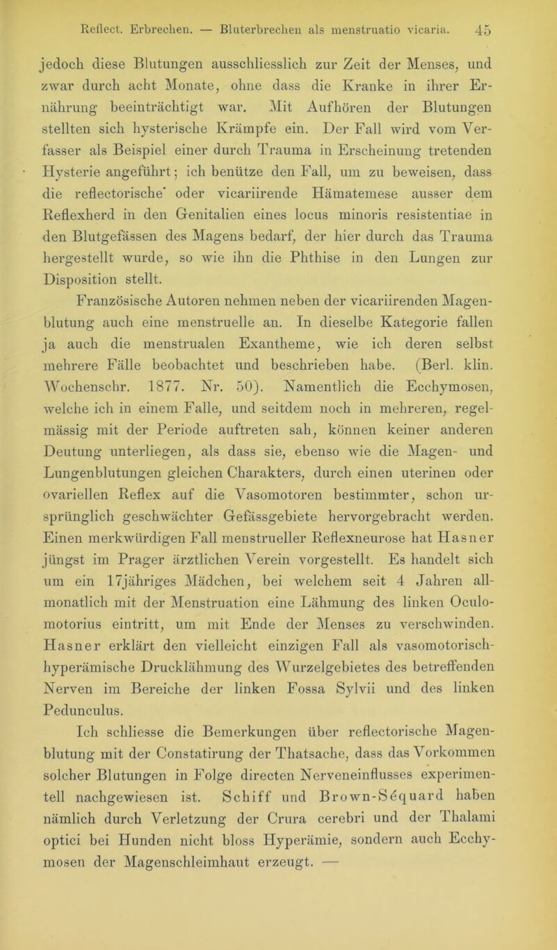 jedoch diese Blutungen ausschliesslich zur Zeit der Menses, und zwar durch acht Monate, ohne dass die Kranke in ihrer Er- nährung beeinträchtigt war. Mit Aufhören der Blutungen stellten sich hysterische Krämpfe ein. Der Fall wird vom Ver- fasser als Beispiel einer durch Trauma in Erscheinung tretenden Hysterie angeführt; ich benütze den Fall, um zu beweisen, dass die reflectorische' oder vicariirende Hämatemese ausser dem Reflexherd in den Genitalien eines locus minoris resistentiae in den Blutgefässen des Magens bedarf, der hier durch das Trauma hergestellt wurde, so wie ihn die Phthise in den Lungen zur Disposition stellt. Französische Autoren nehmen neben der vicariirenden Magen- blutung auch eine menstruelle an. In dieselbe Kategorie fallen ja auch die menstrualen Exantheme, wie ich deren selbst mehrere Fälle beobachtet und beschrieben habe. (Berl. klin. Wochenschr. 1877. Nr. 50). Namentlich die Ecchymosen, welche ich in einem Falle, und seitdem noch in mehreren, regel- mässig mit der Periode auftreten sah, können keiner anderen Deutung unterliegen, als dass sie, ebenso wie die Magen- und Lungenblutungen gleichen Charakters, durch einen uterinen oder ovariellen Reflex auf die Vasomotoren bestimmter, schon ur- sprünglich geschwächter Gefässgebiete hervorgebracht werden. Einen merkwürdigen Fall menstrueller Reflexneurose hat Hasner jüngst im Prager ärztlichen Verein vorgestellt. Es handelt sich um ein 17jähriges Mädchen, bei welchem seit 4 Jahren all- monatlich mit der Menstruation eine Lähmung des linken Oculo- motorius eintritt, um mit Ende der Menses zu verschwinden. Hasner erklärt den vielleicht einzigen Fall als vasomotorisch- hyperämische Drucklähmung des Wurzelgebietes des betreffenden Nerven im Bereiche der linken Fossa Sylvii und des linken Pedunculus. Ich schliesse die Bemerkungen über reflectorische Magen- blutung mit der Constatirung der Thatsache, dass das Vorkommen solcher Blutungen in Folge directen Nerveneinflusses experimen- tell nachgewiesen ist. Schiff und Brown-Sdquard haben nämlich durch Verletzung der Crura cerebri und der Thalami optici bei Hunden nicht bloss Hyperämie, sondern auch Ecchy- mosen der Magenschleimhaut erzeugt. —