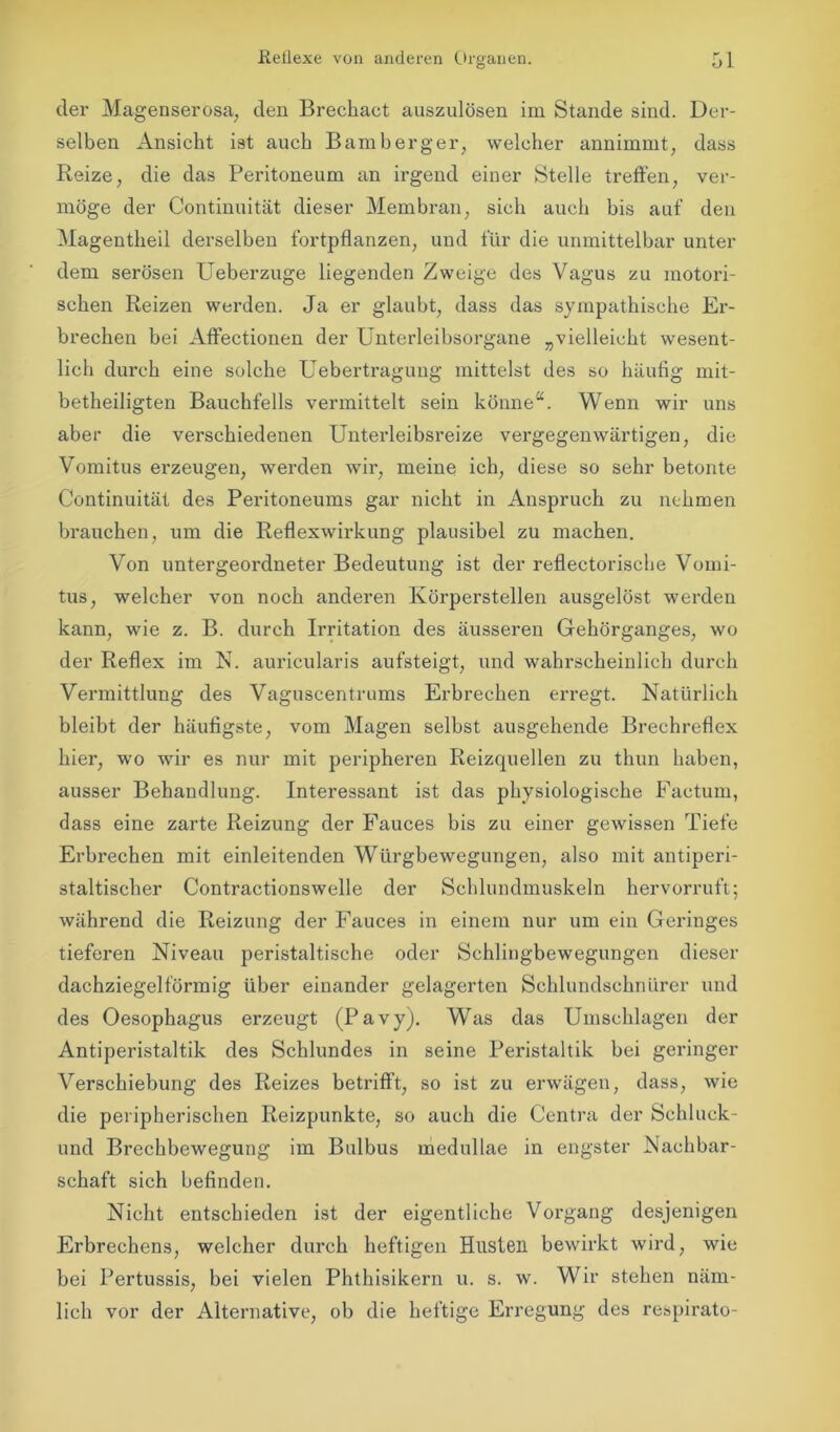 der Magenserosa, den Brechact auszulösen im Stande sind. Der- selben Ansicht ist auch Bamberger, welcher annimmt, dass Reize, die das Peritoneum an irgend einer Stelle treffen, ver- möge der Continuität dieser Membran, sich auch bis auf den Magentheil derselben fortpflanzen, und für die unmittelbar unter dem serösen Ueberzuge liegenden Zweige des Vagus zu motori- schen Reizen werden. Ja er glaubt, dass das sympathische Er- brechen bei Affectionen der Unterleibsorgane „vielleicht wesent- lich durch eine solche Uebertragung mittelst des so häufig mit- betheiligten Bauchfells vermittelt sein könne“. Wenn wir uns aber die verschiedenen Unterleibsreize vergegenwärtigen, die Vomitus erzeugen, werden wir, meine ich, diese so sehr betonte Continuität des Peritoneums gar nicht in Anspruch zu nehmen brauchen, um die Reflexwirkung plausibel zu machen. Von untergeordneter Bedeutung ist der reflectorische Vomi- tus, welcher von noch anderen Körperstellen ausgelöst werden kann, wie z. B. durch Irritation des äusseren Gehörganges, wo der Reflex im N. auricularis aufsteigt, und wahrscheinlich durch Vermittlung des Vaguscentrums Erbrechen erregt. Natürlich bleibt der häufigste, vom Magen selbst ausgehende Brechreflex hier, wo wir es nur mit peripheren Reizquellen zu thun haben, ausser Behandlung. Interessant ist das physiologische Factum, dass eine zarte Reizung der Fauces bis zu einer gewissen Tiefe Erbrechen mit einleitenden Würgbewegungen, also mit antiperi- staltischer Contractionswelle der Schlundmuskeln hervorruft; während die Reizung der Fauces in einem nur um ein Geringes tieferen Niveau peristaltische oder Schlingbewegungen dieser dachziegelförmig über einander gelagerten Schlundschnürer und des Oesophagus erzeugt (Pavy). Was das Umschlagen der Antiperistaltik des Schlundes in seine Peristaltik bei geringer Verschiebung des Reizes betrifft, so ist zu erwägen, dass, wie die peripherischen Reizpunkte, so auch die Centra der Schluck- und Brechbewegung im Bulbus medullae in engster Nachbar- schaft sich befinden. Nicht entschieden ist der eigentliche Vorgang desjenigen Erbrechens, welcher durch heftigen Husten bewirkt wird, wie bei Pertussis, bei vielen Phthisikern u. s. w. Wir stehen näm- lich vor der Alternative, ob die heftige Erregung des respirato-