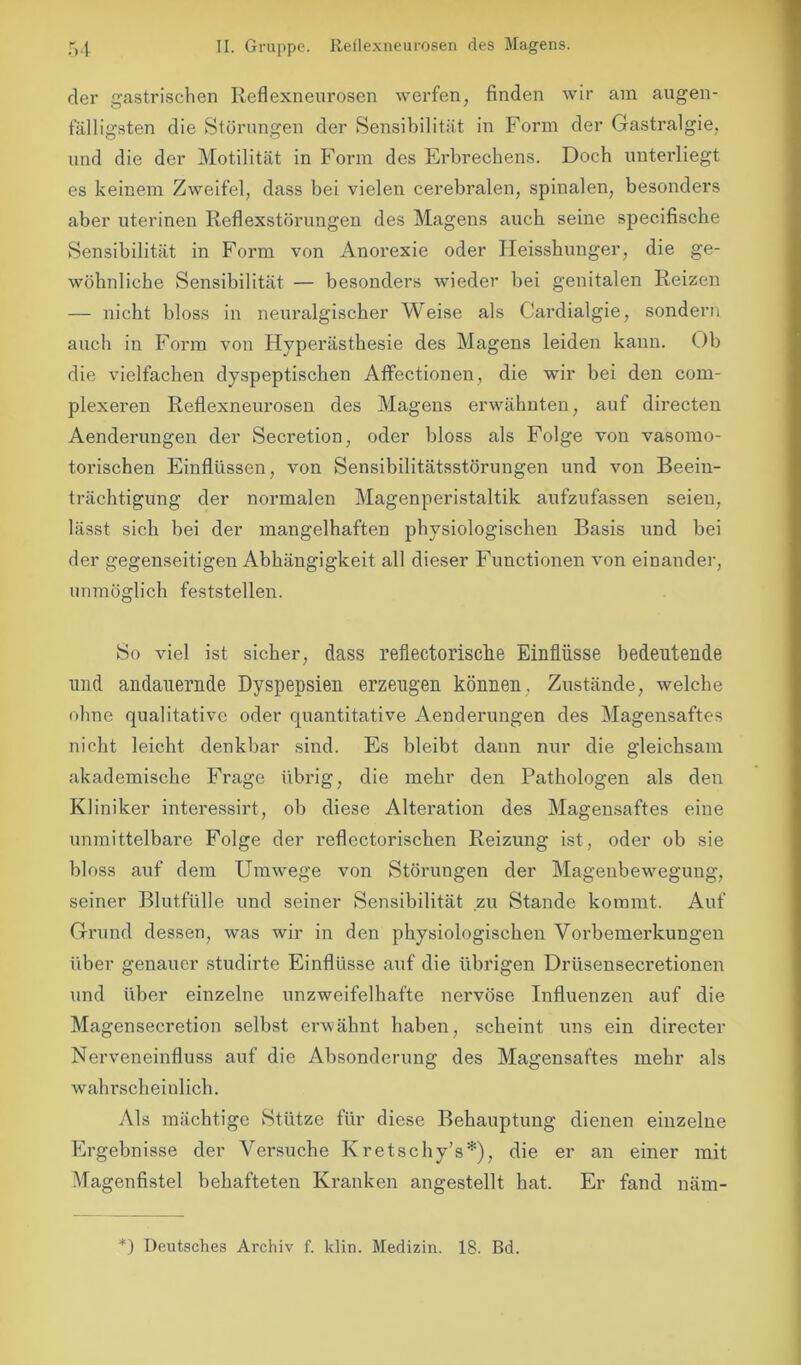 der gastrischen Reflexneurosen werfen, finden wir am augen- fälligsten die Störungen der Sensibilität in Form der Gastralgie, und die der Motilität in Form des Erbrechens. Doch unterliegt es keinem Zweifel, dass bei vielen cerebralen, spinalen, besonders aber uterinen Reflexstörungen des Magens auch seine specifische Sensibilität in Form von Anorexie oder Heisshunger, die ge- wöhnliche Sensibilität — besonders wieder bei genitalen Reizen — nicht bloss in neuralgischer Weise als Cardialgie, sondern auch in Form von Hyperästhesie des Magens leiden kann. Ob die vielfachen dyspeptischen Affectionen, die wir bei den com- plexeren Reflexneurosen des Magens erwähnten, auf directen Aenderungen der Secretion, oder bloss als Folge von vasomo- torischen Einflüssen, von Sensibilitätsstörungen und von Beein- trächtigung der normalen Magenperistaltik aufzufassen seien, lässt sich bei der mangelhaften physiologischen Basis und bei der gegenseitigen Abhängigkeit all dieser Functionen von einander, unmöglich feststellen. So viel ist sicher, dass reflectoriselie Einflüsse bedeutende und andauernde Dyspepsien erzeugen können. Zustände, welche ohne qualitative oder quantitative Aenderungen des Magensaftes nicht leicht denkbar sind. Es bleibt daun nur die gleichsam akademische Frage übrig, die mehr den Pathologen als den Kliniker interessirt, ob diese Alteration des Magensaftes eine unmittelbare Folge der reflectorischen Reizung ist, oder ob sie bloss auf dem Umwege von Störungen der Magenbeweguug, seiner Blutfülle und seiner Sensibilität zu Stande kommt. Auf Grund dessen, was wir in den physiologischen Vorbemerkungen über genauer studirte Einflüsse auf die übrigen Drüsensecretionen und über einzelne unzweifelhafte nervöse Influenzen auf die Magensecretion selbst erwähnt haben, scheint uns ein directer Nerveneinfluss auf die Absonderung des Magensaftes mehr als wahrscheinlich. Als mächtige Stütze für diese Behauptung dienen einzelne Ergebnisse der Versuche Kretschy’s*), die er an einer mit Magenfistel behafteten Kranken angestellt hat. Er fand näm-