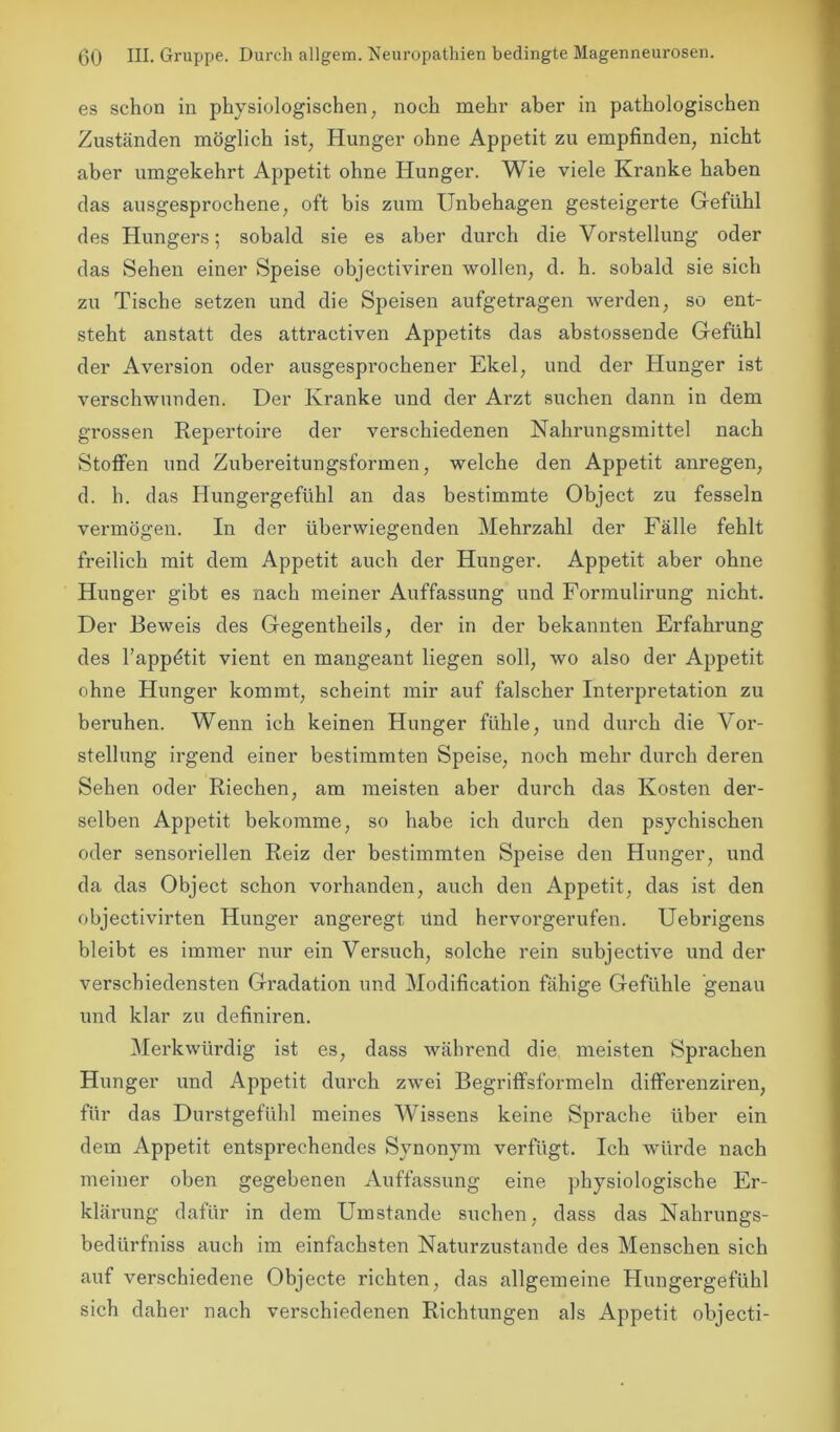 es schon in physiologischen, noch mehr aber in pathologischen Zuständen möglich ist, Hunger ohne Appetit zu empfinden, nicht aber umgekehrt Appetit ohne Hunger. Wie viele Kranke haben das ausgesprochene, oft bis zum Unbehagen gesteigerte Gefühl des Hungers; sobald sie es aber durch die Vorstellung oder das Sehen einer Speise objectiviren wollen, d. h. sobald sie sich zu Tische setzen und die Speisen aufgetragen werden, so ent- steht anstatt des attractiven Appetits das abstossende Gefühl der Aversion oder ausgesprochener Ekel, und der Hunger ist verschwunden. Der Kranke und der Arzt suchen dann in dem grossen Repertoire der verschiedenen Nahrungsmittel nach Stoffen und Zubereitungsformen, welche den Appetit anregen, d. h. das Hungergefühl an das bestimmte Object zu fesseln vermögen. In der überwiegenden Mehrzahl der Fälle fehlt freilich mit dem Appetit auch der Hunger. Appetit aber ohne Hunger gibt es nach meiner Auffassung und Formulirung nicht. Der Beweis des Gegentheils, der in der bekannten Erfahrung des l’appdtit vient en mangeant liegen soll, wo also der Appetit ohne Hunger kommt, scheint mir auf falscher Interpretation zu beruhen. Wenn ich keinen Hunger fühle, und durch die Vor- stellung irgend einer bestimmten Speise, noch mehr durch deren Sehen oder Riechen, am meisten aber durch das Kosten der- selben Appetit bekomme, so habe ich durch den psychischen oder sensoriellen Reiz der bestimmten Speise den Hunger, und da das Object schon vorhanden, auch den Appetit, das ist den objectivirten Hunger angeregt Und hervorgerufen. Uebrigens bleibt es immer nur ein Versuch, solche rein subjective und der verschiedensten Gradation und Modification fähige Gefühle genau und klar zu definiren. Merkwürdig ist es, dass während die meisten Sprachen Hunger und Appetit durch zwei Begriffsformeln differenziren, für das Durstgefühl meines Wissens keine Sprache über ein dem Appetit entsprechendes Synonym verfügt. Ich würde nach meiner oben gegebenen Auffassung eine physiologische Er- klärung dafür in dem Umstande suchen, dass das Nahrungs- bedürfniss auch im einfachsten Naturzustände des Menschen sich auf verschiedene Objecte richten, das allgemeine Hungergefühl sich daher nach verschiedenen Richtungen als Appetit objecti-