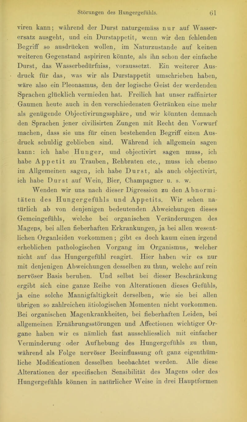 viren kann; während der Durst naturgemäss nur auf Wasser- ersatz ausgeht, und ein Durstappetit, wenn wir den fehlenden Begriff so ausdrücken wollen, im Naturzustände auf keinen weiteren Gegenstand aspiriren könnte, als ihn schon der einfache Durst, das Wasserbedürfniss, voraussetzt. Ein weiterer Aus- druck für das, was wir als Durstappetit umschrieben haben, wäre also ein Pleonasmus, den der logische Geist der werdenden Sprachen glücklich vermieden hat. Freilich hat unser raffinirter Gaumen heute auch in den verschiedensten Getränken eine mehr als genügende Objectivirungssphäre, und wir könnten demnach den Sprachen jener civilisirten Zungen mit Recht den Vorwurf machen, dass sie uns für einen bestehenden Begriff einen Aus- druck schuldig geblieben sind. Während ich allgemein sagen kann: ich habe Hunger, und objectivirt sagen muss, ich habe Appetit zu Trauben, Rehbraten etc., muss ich ebenso im Allgemeinen sagen, ich habe Durst, als auch objectivirt, ich habe Durst auf Wein, Bier, Champagner u. s. w. Wenden wir uns nach dieser Digression zu den Abnormi- täten des Hungergefühls und Appetits. Wir sehen na- türlich ab von denjenigen bedeutenden Abweichungen dieses Gemeingefühls, welche bei organischen Veränderungen des Magens, bei allen fieberhaften Erkrankungen, ja bei allen wesent- lichen Organleiden Vorkommen; gibt es doch kaum einen irgend erheblichen pathologischen Vorgang im Organismus, welcher nicht auf das Hungergefühl reagirt. Hier haben wir es nur mit denjenigen Abweichungen desselben zu thun, welche auf rein nervöser Basis beruhen. Und selbst bei dieser Beschränkung ergibt sich eine ganze Reihe von Altei’ationen dieses Gefühls, ja eine solche Mannigfaltigkeit derselben, wie sie bei allen übrigen so zahlreichen ätiologischen Momenten nicht Vorkommen. Bei organischen Magenkrankheiten, bei fieberhaften Leiden, bei allgemeinen Ernährungsstörungen und Affectionen wichtiger Or- gane haben wir es nämlich fast ausschliesslich mit einfacher Verminderung oder Aufhebung des Hungergefühls zu thun, während als Folge nervöser Beeinflussung oft ganz eigenthüm- liche Modificationen desselben beobachtet werden. Alle diese Alterationen der specifischen Sensibilität des Magens oder des Hungergefühls können in natürlicher Weise in drei Haupttormen