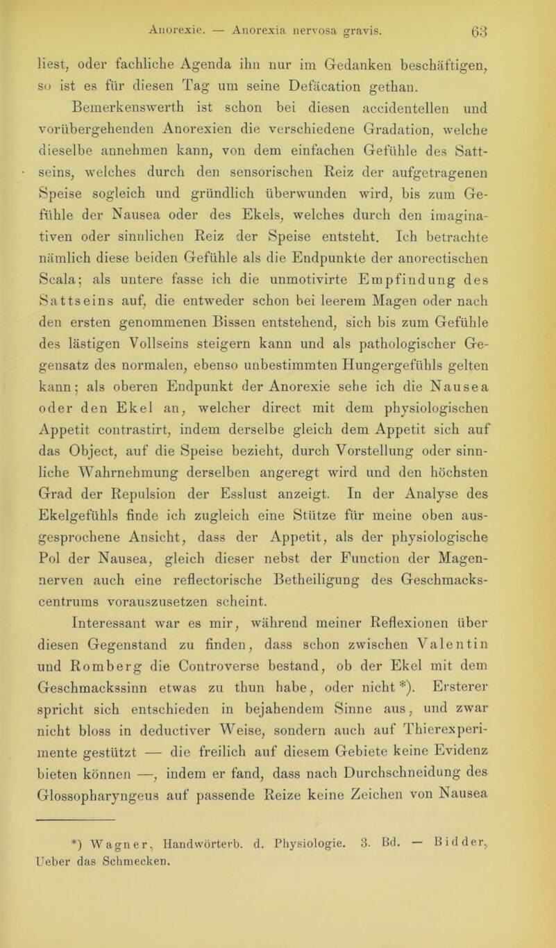 liest, oder fachliche Agenda ihn nur im Gedanken beschäftigen, so ist es für diesen Tag um seine Defäcation gethan. Bemerkenswerth ist schon bei diesen accidentellen und vorübergehenden Anorexien die verschiedene Gradation, welche dieselbe aunehmen kann, von dem einfachen Gefühle des Satt- seins, welches durch den sensorischen Reiz der aufgetragenen Speise sogleich und gründlich überwunden wird, bis zum Ge- fühle der Nausea oder des Ekels, welches durch den imagina- tiven oder sinnlichen Reiz der Speise entsteht. Ich betrachte nämlich diese beiden Gefühle als die Endpunkte der anorectischen Scala; als untere fasse ich die unmotivirte Empfindung des Sattseins auf, die entweder schon bei leerem Magen oder nach den ersten genommenen Bissen entstehend, sich bis zum Gefühle des lästigen Vollseins steigern kann und als pathologischer Ge- gensatz des normalen, ebenso unbestimmten Hungergefühls gelten kann; als oberen Endpunkt der Anorexie sehe ich die Nausea oder den Ekel an, welcher direct mit dem physiologischen Appetit contrastirt, indem derselbe gleich dem Appetit sich auf das Object, auf die Speise bezieht, durch Vorstellung oder sinn- liche Wahrnehmung derselben angeregt wird und den höchsten Grad der Repulsion der Esslust anzeigt. In der Analyse des Ekelgefühls finde ich zugleich eine Stütze für meine oben aus- gesprochene Ansicht, dass der Appetit, als der physiologische Pol der Nausea, gleich dieser nebst der Function der Magen- nerven auch eine reflectorische Betheiligung des Geschmacks- centrums vorauszusetzen scheint. Interessant war es mir, während meiner Reflexionen über diesen Gegenstand zu finden, dass schon zwischen Valentin und Romberg die Controverse bestand, ob der Ekel mit dem Geschmackssinn etwas zu thun habe, oder nicht*). Ersterer spricht sich entschieden in bejahendem Sinne aus, und zwar nicht bloss in deductiver Weise, sondern auch auf Thierexperi- mente gestützt — die freilich auf diesem Gebiete keine Evidenz bieten können —, indem er fand, dass nach Durchschneidung des Glossopharyngeus auf passende Reize keine Zeichen von Nausea *) Wagner, Handwörtevb. d. Physiologie. 3. Bd. — Bidder, lieber das Schmecken.