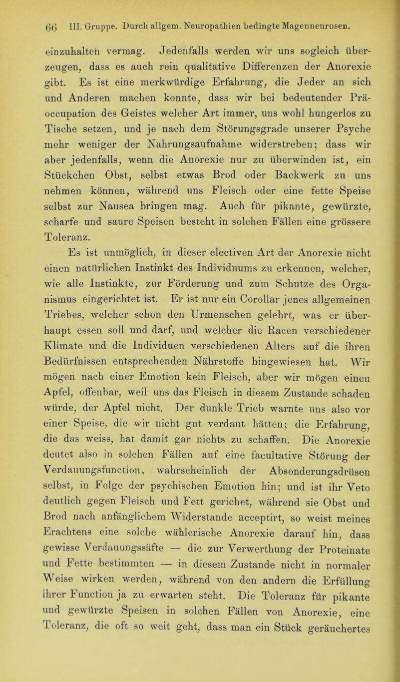 einzuhalteii vermag. Jedenfalls werden wir uns sogleich über- zeugen, dass es auch rein qualitative Differenzen der Anorexie gibt. Es ist eine merkwürdige Erfahrung, die Jeder an sich und Anderen machen konnte, dass wir bei bedeutender Prä- occupation des Geistes welcher Art immer, uns wohl hungerlos zu Tische setzen, und je nach dem Störungsgrade unserer Psyche mehr weniger der Nahrungsaufnahme widerstreben; dass wir aber jedenfalls, wenn die Anorexie nur zu überwinden ist, ein Stückchen Obst, selbst etwas Brod oder Backwerk zu uns nehmen können, während uns Fleisch oder eine fette Speise selbst zur Nausea bringen mag. Auch für pikante, gewürzte, scharfe und saure Speisen besteht in solchen Fällen eine grössere Toleranz. Es ist unmöglich, in dieser electiven Art der Anorexie nicht einen natürlichen Instinkt des Individuums zu erkennen, welcher, wie alle Instinkte, zur Förderung und zum Schutze des Orga- nismus eingerichtet ist. Er ist nur ein Corollar jenes allgemeinen Triebes, welcher schon den Urmenschen gelehrt, was er über- haupt essen soll und darf, und welcher die Racen verschiedener Klimate und die Individuen verschiedenen Alters auf die ihren Bedürfnissen entsprechenden Nährstoffe hingewiesen hat. Wir mögen nach einer Emotion kein Fleisch, aber wir mögen einen Apfel, offenbar, weil uns das Fleisch in diesem Zustande schaden würde, der Apfel nicht. Der dunkle Trieb warnte uns also vor einer Speise, die wir nicht gut verdaut hätten; die Erfahrung, die das weiss, hat damit gar nichts zu schaffen. Die Anorexie deutet also in solchen Fällen auf eine facultative Störung der Verdauungsfunction, wahrscheinlich der Absonderungsdrüsen selbst, in Folge der psychischen Emotion hin; und ist ihr Veto deutlich gegen Fleisch und Fett gerichet, während sie Obst und Brod nach anfänglichem Widerstande acceptirt, so weist meines Erachtens eine solche wählerische Anorexie darauf hin, dass gewisse Verdauungssäfte — die zur Verwerthung der Proteinate und Fette bestimmten — in diesem Zustande nicht in normaler Weise wirken werden, während von den andern die Erfüllung ihrer Function ja zu erwarten steht. Die Toleranz für pikante und gewürzte Speisen in solchen Fällen von Anorexie, eine Toleranz, die oft so weit geht, dass man ein Stück geräuchertes