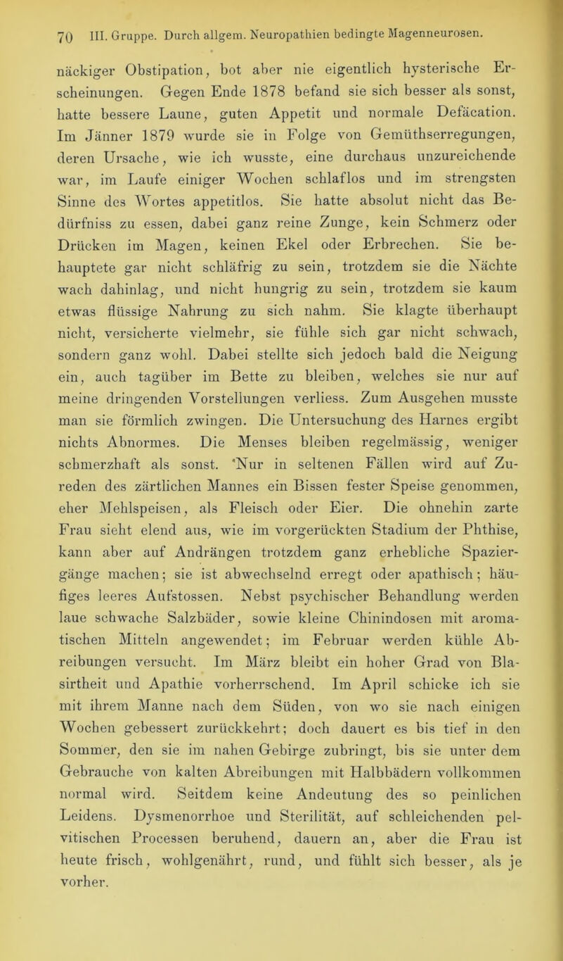 nackiger Obstipation, bot aber nie eigentlich hysterische Er- scheinungen. Gegen Ende 1878 befand sie sich besser als sonst, hatte bessere Laune, guten Appetit und normale Defäcation. Im Jänner 1879 wurde sie in Folge von Gemüthserregungen, deren Ursache, wie ich wusste, eine durchaus unzureichende war, im Laufe einiger Wochen schlaflos und im strengsten Sinne des Wortes appetitlos. Sie hatte absolut nicht das Be- dürfniss zu essen, dabei ganz reine Zunge, kein Schmerz oder Drücken im Magen, keinen Ekel oder Erbrechen. Sie be- hauptete gar nicht schläfrig zu sein, trotzdem sie die Nächte wach dahinlag, und nicht hungrig zu sein, trotzdem sie kaum etwas flüssige Nahrung zu sich nahm. Sie klagte überhaupt nicht, versicherte vielmehr, sie fühle sich gar nicht schwach, sondern ganz wohl. Dabei stellte sich jedoch bald die Neigung ein, auch tagüber im Bette zu bleiben, welches sie nur auf meine dringenden Vorstellungen verliess. Zum Ausgehen musste man sie förmlich zwingen. Die Untersuchung des Harnes ergibt nichts Abnormes. Die Menses bleiben regelmässig, weniger schmerzhaft als sonst. Nur in seltenen Fällen wird auf Zu- reden des zärtlichen Mannes ein Bissen fester Speise genommen, eher Mehlspeisen, als Fleisch oder Eier. Die ohnehin zarte Frau sieht elend aus, wie im vorgerückten Stadium der Phthise, kann aber auf Andrängen trotzdem ganz erhebliche Spazier- gänge machen; sie ist abwechselnd erregt oder apathisch; häu- figes leeres Aufstossen. Nebst psychischer Behandlung werden laue schwache Salzbäder, sowie kleine Chinindosen mit aroma- tischen Mitteln angewendet; im Februar werden kühle Ab- reibungen versucht. Im März bleibt ein hoher Grad von Bla- sirtheit und Apathie vorherrschend. Im April schicke ich sie mit ihrem Manne nach dem Süden, von wo sie nach einigen Wochen gebessert zurückkehrt; doch dauert es bis tief in den Sommer, den sie im nahen Gebirge zubringt, bis sie unter dem Gebrauche von kalten Abreibungen mit Halbbädern vollkommen normal wird. Seitdem keine Andeutung des so peinlichen Leidens. Dysmenorrhoe und Sterilität, auf schleichenden pel- vitischen Processen beruhend, dauern an, aber die Frau ist heute frisch, wohlgenährt, rund, und fühlt sich besser, als je vorher.