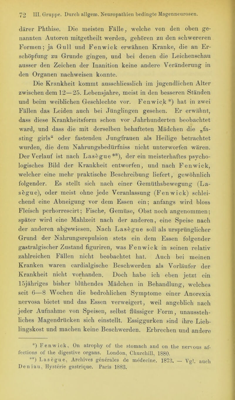 därer Phthise. Die meisten Fälle, welche von den oben ge- nannten Autoren mitgetheilt werden, gehören zu den schwereren Formen; ja Gull und Fenwick erwähnen Kranke, die an Er- schöpfung zu Grunde gingen, und bei denen die Leichenschau ausser den Zeichen der Inanition keine andere Veränderung in den Organen nackweisen konnte. Die Krankheit kommt ausschliesslich im jugendlichen Alter zwischen dem 12—25. Lebensjahre, meist in den besseren Ständen und beim weiblichen Geschlechte vor. Fenwick*) hat in zwei Fällen das Leiden auch bei Jünglingen gesehen. Er erwähnt, dass diese Krankheitsform schon vor Jahrhunderten beobachtet ward, und dass die mit derselben behafteten Mädchen die „fa- sting girls“ oder fastenden Jungfrauen als Heilige betrachtet wurden, die dem Nahrungsbedürfniss nicht unterworfen wären. Der Verlauf ist nach Lasegue**), der ein meisterhaftes psycho- logisches Bild der Krankheit entworfen, und nach Fenwick, welcher eine mehr praktische Beschreibung liefert, gewöhnlich folgender. Es stellt sich nach einer Gemüthsbewegung (La- sbgue), oder meist ohne jede Veranlassung (Fenwick) schlei- chend eine Abneigung vor dem Essen ein; anfangs wird bloss Fleisch perhorrescirt; Fische, Gemüse, Obst noch angenommen; später wird eine Mahlzeit nach der anderen, eine Speise nach der anderen abgewiesen. Nach Lasegue soll als ursprünglicher Grund der Nahrungsrepulsion stets ein dem Essen folgender gastralgischer Zustand figuriren, was Fenwick in seinen relativ zahlreichen Fällen nicht beobachtet hat. Auch bei meinen Kranken waren cardialgische Beschwerden als Vorläufer der Krankheit nicht vorhanden. Doch habe ich eben jetzt ein lbjähriges bisher blühendes Mädchen in Behandlung, welches seit 6—8 Wochen die bedrohlichen Symptome einer Anorexia nervosa bietet und das Essen verweigert, weil angeblich nach jeder Aufnahme von Speisen, selbst flüssiger Form, unaussteh- liches Magendrücken sich einstellt. Essiggurken sind ihre Lieb- lingskost und machen keine Beschwerden. Erbrechen und andere *) Fenwick, On atropliy of the stomach and on the nervous af- lections of the digestive Organs. London, Churchill, 1880. **) Lasegue, Archives generales de medecine. 1873. — Vgl. auch Deniau, Hysterie gastrique. Paris 1883.