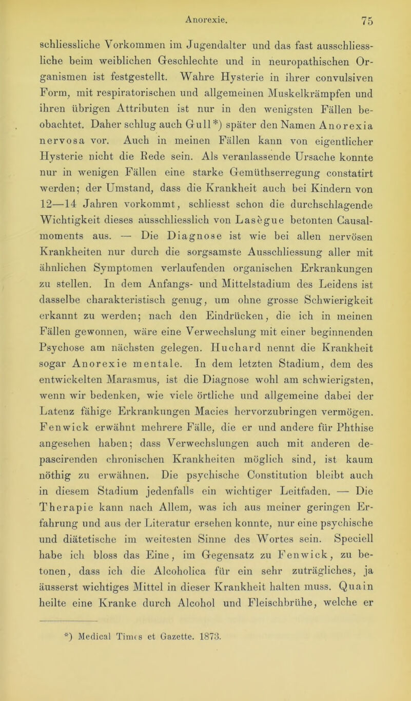 schliessliche Vorkommen im Jugendalter und das fast ausschliess- liche beim weiblichen Geschlechte und in neuropathischen Or- ganismen ist festgestellt. Wahre Hysterie in ihrer convulsiven Form, mit respiratorischen und allgemeinen Muskelkrämpfen und ihren übrigen Attributen ist nur in den wenigsten Fällen be- obachtet. Daher schlug auch Gull*) später den Namen Anorexia nervosa vor. Auch in meinen Fällen kann von eigentlicher Hysterie nicht die Rede sein. Als veranlassende Ursache konnte nur in wenigen Fällen eine starke Gemüthserregung constatirt werden; der Umstand, dass die Krankheit auch bei Kindern von 12—14 Jahren vorkommt, schliesst schon die durchschlagende Wichtigkeit dieses ausschliesslich von Lasögue betonten Causal- moments aus. — Die Diagnose ist wie bei allen nervösen Krankheiten nur durch die sorgsamste Ausschliessung aller mit ähnlichen Symptomen verlaufenden organischen Erkrankungen zu stellen. In dem Anfangs- und Mittelstadium des Leidens ist dasselbe charakteristisch genug, um ohne grosse Schwierigkeit erkannt zu werden; nach den Eindrücken, die ich in meinen Fällen gewonnen, wäre eine Verwechslung mit einer beginnenden Psychose am nächsten gelegen. Iluchard nennt die Krankheit sogar Anorexie mentale. In dem letzten Stadium, dem des entwickelten Marasmus, ist die Diagnose wohl am schwierigsten, wenn wir bedenken, wie viele örtliche und allgemeine dabei der Latenz fähige Erkrankungen Macies hervorzubringen vermögen. Fenwick erwähnt mehrere Fälle, die er und andere für Phthise angesehen haben; dass Verwechslungen auch mit anderen de- pascirenden chronischen Krankheiten möglich sind, ist kaum nöthig zu erwähnen. Die psychische Constitution bleibt auch in diesem Stadium jedenfalls ein wichtiger Leitfaden. — Die Therapie kann nach Allem, was ich aus meiner geringen Er- fahrung und aus der Literatur ersehen konnte, nur eine psychische und diätetische im weitesten Sinne des Wortes sein. Speciell habe ich bloss das Eine, im Gegensatz zu Fenwick, zu be- tonen, dass ich die Alcoholica für ein sehr zuträgliches, ja äusserst wichtiges Mittel in dieser Krankheit halten muss. Qua in heilte eine Kranke durch Alcohol und Fleischbrühe, welche er *) Medical Times et Gazette. 1873.