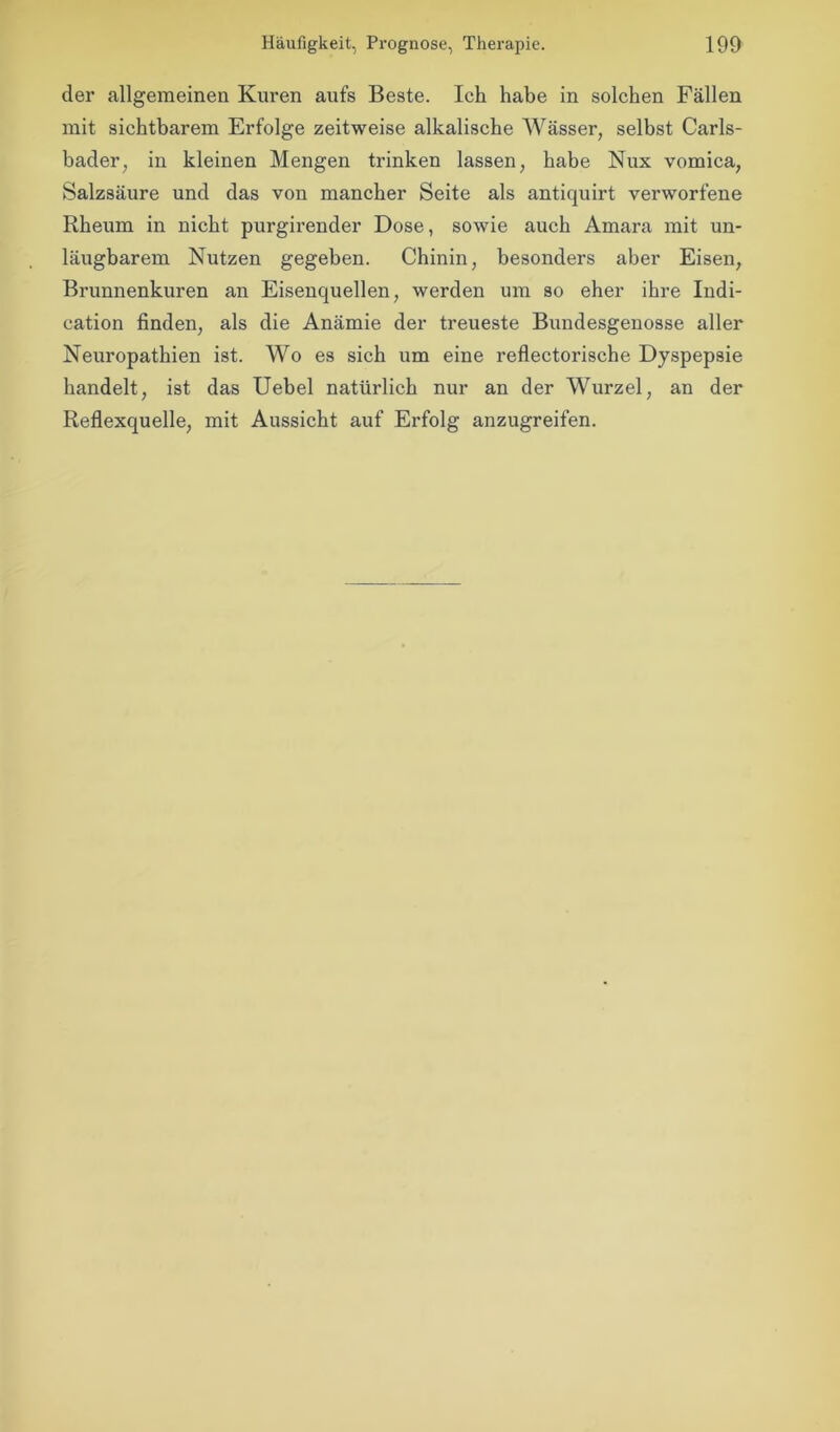 der allgemeinen Kuren aufs Beste. Ich habe in solchen Fällen mit sichtbarem Erfolge zeitweise alkalische Wässer, selbst Carls- bader, in kleinen Mengen trinken lassen, habe Nux vomica, Salzsäure und das von mancher Seite als antiquirt verworfene Rheum in nicht purgirender Dose, sowie auch Amara mit un- läugbarem Nutzen gegeben. Chinin, besonders aber Eisen, Brunnenkuren an Eisenquellen, werden um so eher ihre Indi- cation finden, als die Anämie der treueste Bundesgenosse aller Neuropathien ist. Wo es sich um eine reflectorische Dyspepsie handelt, ist das Uebel natürlich nur an der Wurzel, an der Reflexquelle, mit Aussicht auf Erfolg anzugreifen.