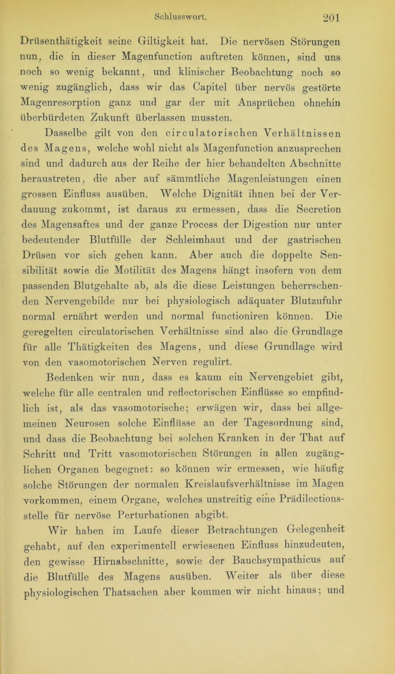 Drüsenthätigkeit seine Giltigkeit hat. Die nervösen Störungen nun, die in dieser Magenfunction auftreten können, sind uns noch so wenig bekannt, und klinischer Beobachtung noch so wenig zugänglich, dass wir das Capitel über nervös gestörte Magenresorption ganz und gar der mit Ansprüchen ohnehin überbürdeten Zukunft überlassen mussten. Dasselbe gilt von den circulatorischen Verhältnissen des Magens, welche wohl nicht als Magenfunction anzusprechen sind und dadurch aus der Reihe der hier behandelten Abschnitte heraustreten, die aber auf sämmtliche Magenleistungen einen grossen Einfluss ausüben. Welche Dignität ihnen bei der Ver- dauung zukommt, ist daraus zu ermessen, dass die Secretion des Magensaftes und der ganze Process der Digestion nur unter bedeutender Blutfülle der Schleimhaut und der gastrischen Drüsen vor sich gehen kann. Aber auch die doppelte Sen- sibilität sowie die Motilität des Magens hängt insofern von dem passenden Blutgehalte ab, als die diese Leistungen beherrschen- den Nervengebilde nur bei physiologisch adäquater Blutzufuhr normal ernährt werden und normal functioniren können. Die geregelten circulatorischen Verhältnisse sind also die Grundlage für alle Thätigkeiten des Magens, und diese Grundlage wird von den vasomotorischen Nerven regulirt. Bedenken wir nun, dass es kaum ein Nervengebiet gibt, welche für alle centralen und reflectorischen Einflüsse so empfind- lich ist, als das vasomotorische; erwägen wir, dass bei allge- meinen Neurosen solche Einflüsse an der Tagesordnung sind, und dass die Beobachtung bei solchen Kranken in der That auf Schritt und Tritt vasomotorischen Störungen in allen zugäng- lichen Organen begegnet: so können wir ermessen, wie häufig solche Störungen der normalen Kreislaufsverhältnisse im Magen Vorkommen, einem Organe, welches unstreitig eine Prädilections- stelle für nervöse Perturbationen abgibt. Wir haben im Laufe dieser Betrachtungen Gelegenheit gehabt, auf den experimentell erwiesenen Einfluss hinzudeuten, den gewisse Hirnabschnitte, sowie der Bauchsympathicus auf die Blutfülle des Magens ausüben. Weiter als über diese physiologischen Thatsachen aber kommen wir nicht hinaus; und