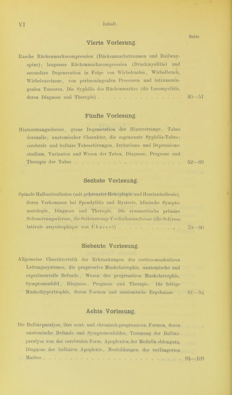 Vierte Vorlesung. Rasche Rückenmarkscompression (Rückeumarkstraumen und Railway- spine); langsame Rückenmarkscompression (Drnckmyelitis) und secundäre Degeneration in Folge von Wirbelcaries, Wirbelbnich, Wirbelcarcinose, von perimeningealen Processen und intramenin- gealen Tumoren. Die Syphilis des Rückenmarkes (die Luesmyelitis, deren Diagnose und Therapie) Fünfte Vorlesung. Hinterstrangsclerose, graue Degeneration der Hinterstränge, Tabes dorsualis; anatomischer Charakter, die sogenannte Syphilis-Tabes; cerebrale und bulbäre Tabesstörungen, Irritalions- und Depressions- stadium, Varianten und Wesen der Tabes, Diagnose, Prognose und Therapie der Tabes Sechste Vorlesung. Spinale Halbseitenläsion (mit gekreuzter Hemiplegie und Hemianästhesie), deren Vorkommen bei Spondylitis und Hysterie, klinische Sympto- matologie, Diagnose und Therapie. Die symmetrische primäre Seitenstrangsclerose, die Seitens!rang-Vorderhornscl6ro.se (die Sch ro.sc laterale amyotrophique von C har cot) Siebente Vorlesung. Allgemeine Charakteristik der Erkrankungen des cortieo-muskulären Leitungssystemes, die progressive Muskelatrophie, anatomische und experimentelle Befunde, Wesen der progressiven Muskelatrophie, Symptomenbild, Diagnose, Prognose und Therapie. Die fettige Mnskelhypertrophie, deren Formen und anatomische Ergebnisse Achte Vorlesung. Die Bulbärparalyse, ihre acut- und chronisch-progressiven Formen, deren anatomische Befunde und Symptomenbilder, Trennung der Bulbär- paralyse von der cerebralen Form, Apoplexien der Medulla oblongata, Diagnose der bulbären Apoplexie, Neubildungen des verlängerten Markes Seite 40-51 52—69 70-80 81—94 95—109