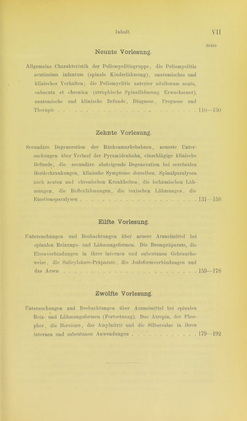 Seite Neunte Vorlesung. Allgemeine Charakteristik der Poliomyelitisgruppe, die Poliomyelitis aeutissima infantum (spinale Kinderlähmung), anatomisches und klinisches Verhalten; die Poliomyelitis anterior adultorum acuta, subacuta et chronica (atrophische Spiuallähmnng Erwachsener), anatomische und klinische Befunde, Diagnose, Prognose und Therapie 110—130 Secundärc Degeneration der Rückenmarks!)ahnen, neueste Unter- suchungen über Verlauf der Pyramidenbahn, einschlägige klinische Befunde, die seeuudäre absteigende Degeneration bei cerebralen Herderkrankungen, klinische Symptome derselben. Spinalparalysen nach acuten mul chronischen Krankheiten, die ischämischen Läh- mungen, die Reflexlähmungen, die toxischen Lähmungen, die Emotionsparalysen 131—158 Zehnte Vorlesung. Eilfte Vorlesung. Untersuchungen und Beobachtungen über neuere Arzneimittel bei spinalen Reizuugs- und Lälimuugsfornien. Die Brompräparate, die Eisenverbindungen in ihrer internen und subentanen Gebrauchs- weise, die Sa Iicyl sä uro-Präparate . die Jodoformverbindungen und das Arsen 159—178 Zwölfte Vorlesung. Untersuchungen und Beobachtungen über Arzneimittel bei spinalen Reiz- und Lähmungsformen (Fortsetzung). Das Atropin, der Phos- phor , die Borsäure, das Amylnitrif und die Silbersalze in ihren internen und subentanen Anwendungen 179—192