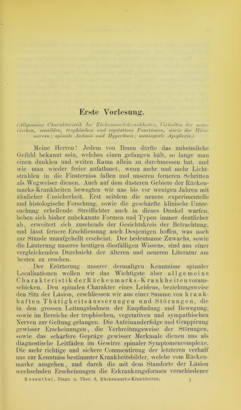 Erste Vorlesung. (Allgemeine Charakteristik Her R licken uatrksk rau kheiten, Verhalten her moto- rischen, sensiblen, trophischen und vegetativen Functionen, sowie der Hirn- nerven; spinale Anämie und Hyperämie; meningeale Apoplexie.) Meine Herren! Jedem von Ihnen dürfte das unheimliche Gefühl bekannt sein, welches einen gefangen hält, so lange man einen dunklen und weiten Raum allein zu durchmessen hat, und wie man wieder freier aufathmet, wenn mehr und mehr Licht- strahlen in die Finsterniss fallen und unseren ferneren Schritten als Wegweiser dienen. Auch auf dem düsteren Gebiete der Rücken- marks-Krankheiten bewegten wir uns bis vor wenigen Jahren mit ähnlicher Unsicherheit. Erst seitdem die neuere experimentelle und histologische Forschung, sowie die geschärfte klinische Unter- suchung erhellende Streiflichter auch in dieses Dunkel warfen, heben sich bisher unbekannte Formen und Typen immer deutlicher ab, erweitert sich zusehends der Gesichtskreis der Betrachtung, und lässt fernere Erschliessung auch Desjenigen horten, was noch zur Stunde unaufgehellt erscheint. Der bedeutsame Zuwachs, sowie die Läuterung unseres heutigen diesfälligen Wissens, sind aus einer vergleichenden Durchsicht der älteren und neueren Literatur am besten zu ersehen. Der Erörterung unserer dermaligen Kenntnisse spinaler Localisationen wollen wir das Wichtigste über allgemeine Charakteristik d e r R ü c k e n m a r k s - K r a n k h e i t e n voraus- schicken. Den spinalen Charakter eines Leidens, beziehungsweise den Sitz der Läsion, erschlossen wir aus einer Summe von krank- haften Thätigkeitsäusserungen und Störungen, die in den grossen Leitungsbahnen der Empfindung und Bewegung, sowie im Bereiche der trophischen, vegetativen und sympathischen Nerven zur Geltung gelangen. Die Aufeinanderfolge und Gruppirung gewisser Erscheinungen, die Verbreitungsweise der Störungen, soAvie das schärfere Gepräge gewisser Merkmale dienen uns als diagnostische Leitfäden im Ge wirre spinaler Symptomencoraplexe. Die mehr richtige und sichere Gommentirung der letzteren verhalt uns zur Kenntniss bestimmter Krankheitsbilder, welche vom Rücken- marke ausgehen, und durch die mit dem Standorte der Läsion wechselnden Erscheinungen die Erkrankungsformen verschiedener